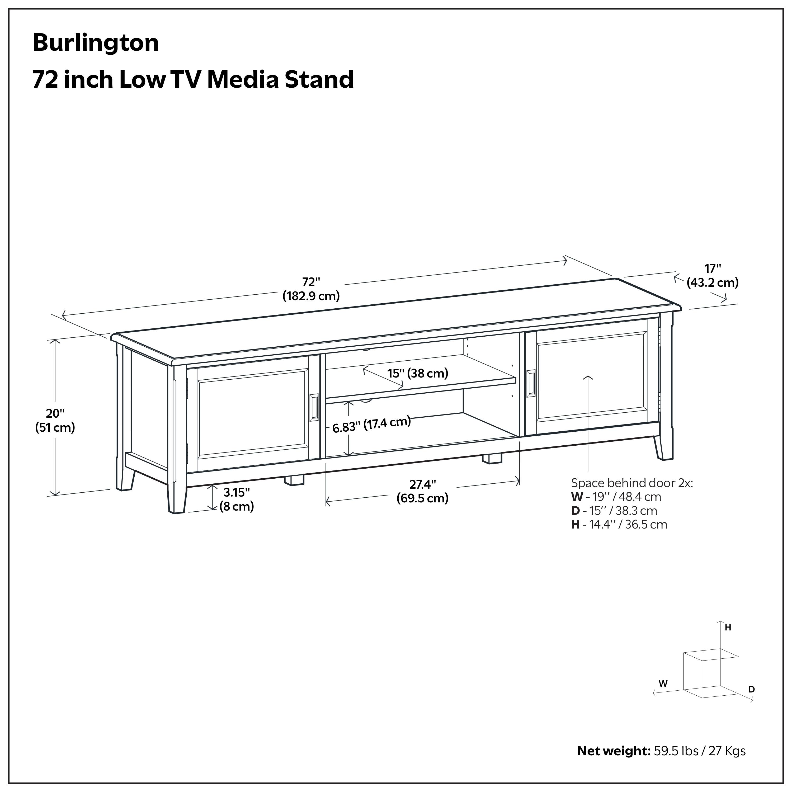 Burlington 72 inch Low TV Media Stand

- Width: 72" (182.9 cm)
- Depth: 17" (43.2 cm)
- Height: 15" (38 cm)
- Space behind door: 20" (51 cm)
- Drawer height: 6.83" (17.4 cm)
- Drawer depth: 3.15" (8 cm)
- Space behind door dimensions: W-19" (48.4 cm), D-15" (38.3 cm), H-14.4" (36.5 cm)
- Net weight: 59.5 lbs (27 kgs)