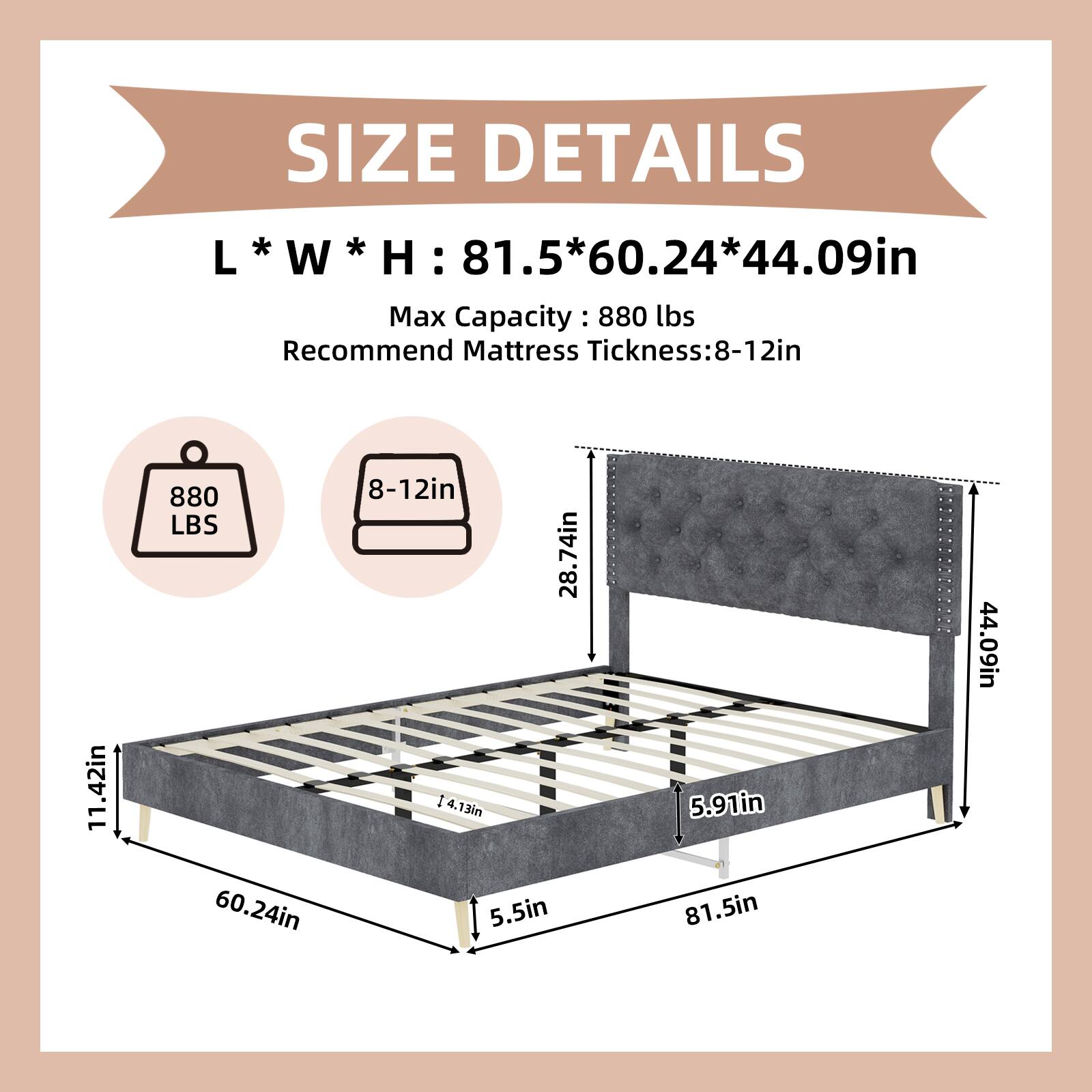 SIZE DETAILS  
L * W * H: 81.5 * 60.24 * 44.09in  
Max Capacity: 880 lbs  
Recommend Mattress Thickness: 8-12in  

Dimensions:  
- Length: 81.5in  
- Width: 60.24in  
- Height: 44.09in  
- Mattress Thickness: 8-12in  
- 11.42in  
- 5.91in  
- 5.5in  
- 28.74in