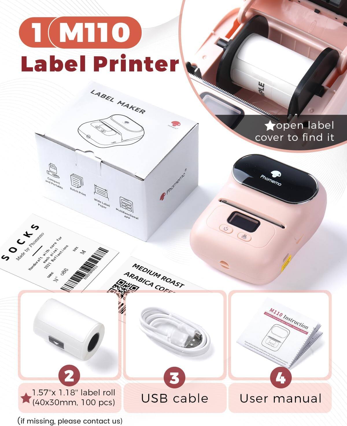 1. M110 Label Printer

2. 1.57" x 1.18" label roll (40x30mm, 100 pcs)

3. USB cable

4. User manual (if missing, please contact us)

- open label cover to find it

- LABEL MAKER

- Made by Phomemo

- SOCKS

- MEDIUM ROAST ARABICA COFFEE

- M110 Instruction