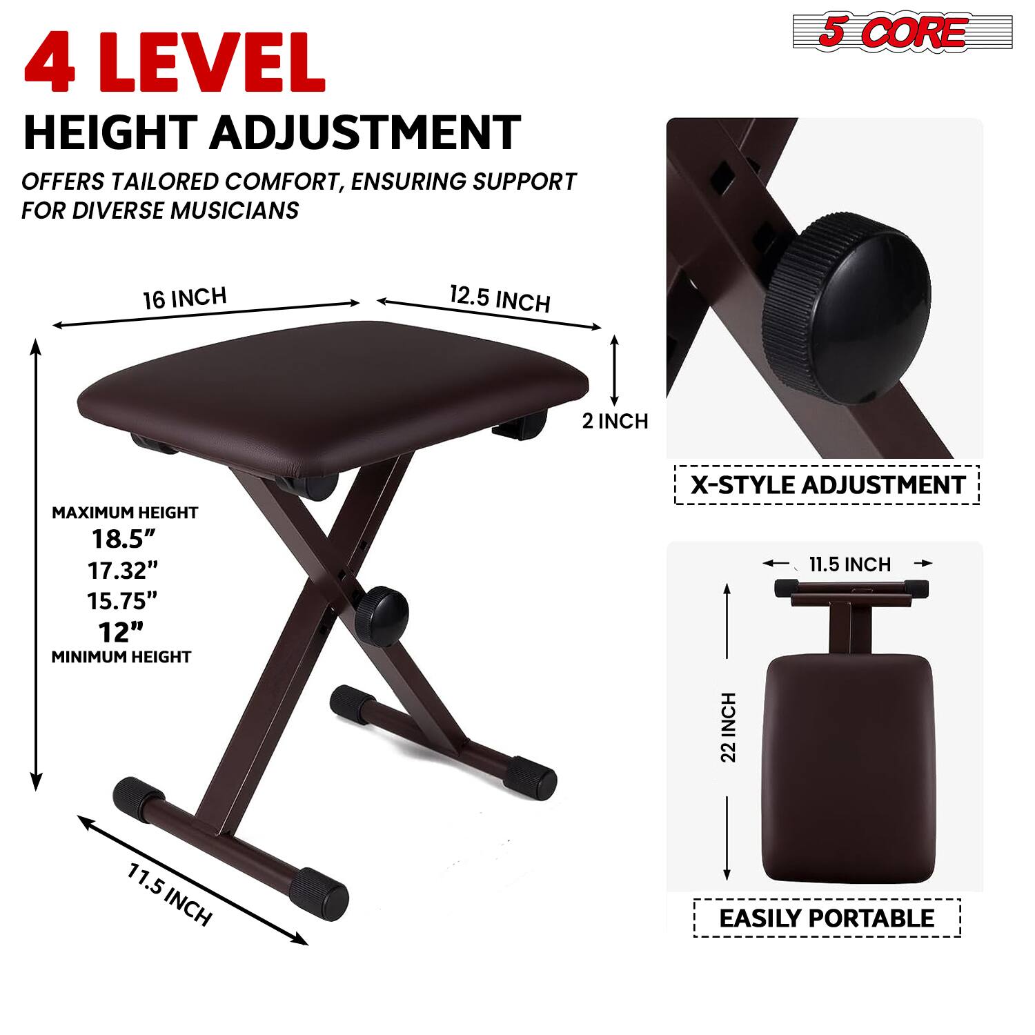 4 LEVEL HEIGHT ADJUSTMENT OFFERS TAILORED COMFORT, ENSURING SUPPORT FOR DIVERSE MUSICIANS

5 CORE

16 INCH
12.5 INCH
2 INCH

MAXIMUM HEIGHT
18.5"
17.32"
15.75"
12"

MINIMUM HEIGHT

X-STYLE ADJUSTMENT

11.5 INCH

EASILY PORTABLE

22 INCH