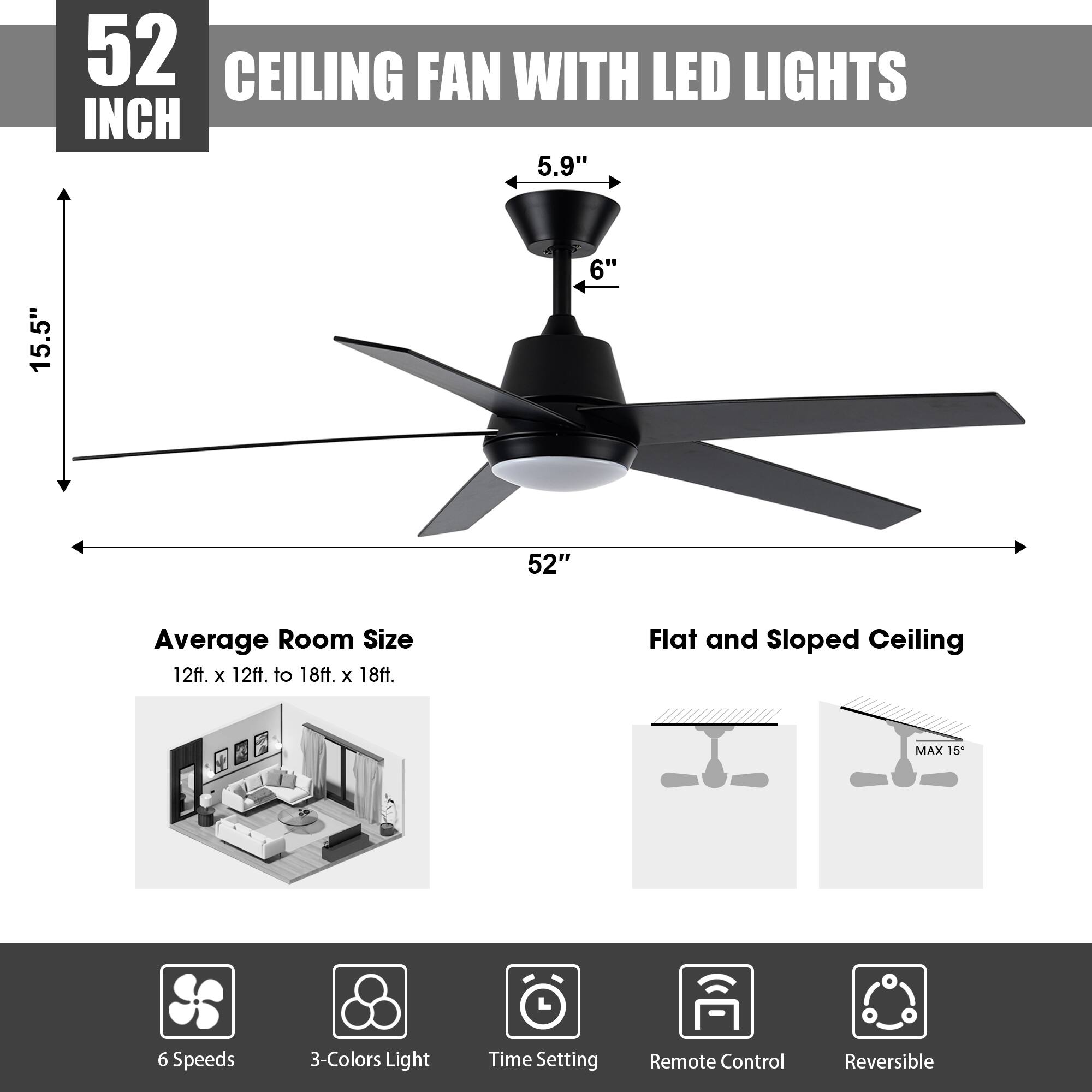 52 INCH CEILING FAN WITH LED LIGHTS

- 5.9"
- 6"
- 15.5"
- 52"

Average Room Size: 12ft. x 12ft. to 18ft. x 18ft.

Flat and Sloped Ceiling: MAX 15°

Features:
- 6 Speeds
- 3-Colors Light
- Time Setting
- Remote Control
- Reversible