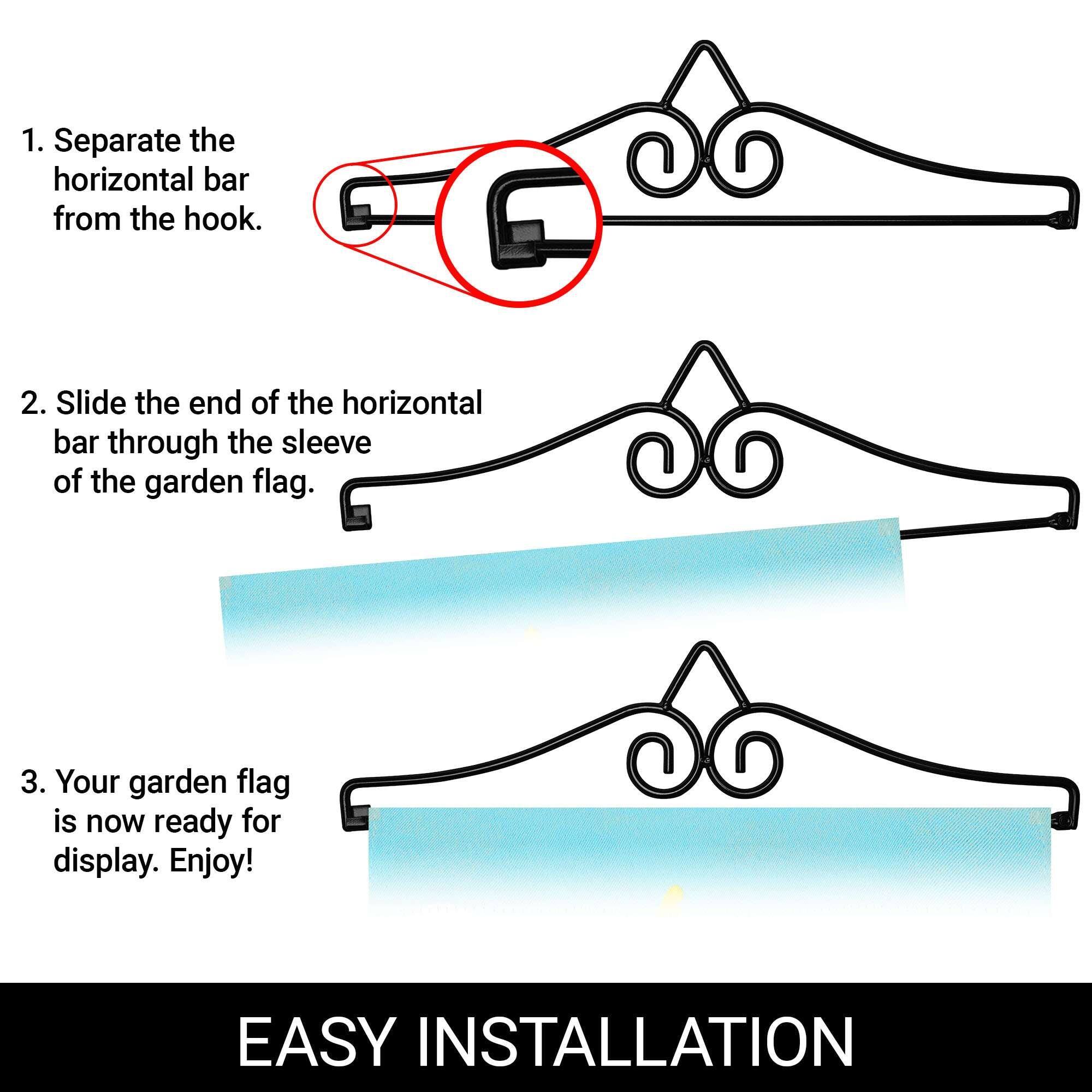 1. Separate the horizontal bar from the hook.

2. Slide the end of the horizontal bar through the sleeve of the garden flag.

3. Your garden flag is now ready for display. Enjoy!

EASY INSTALLATION