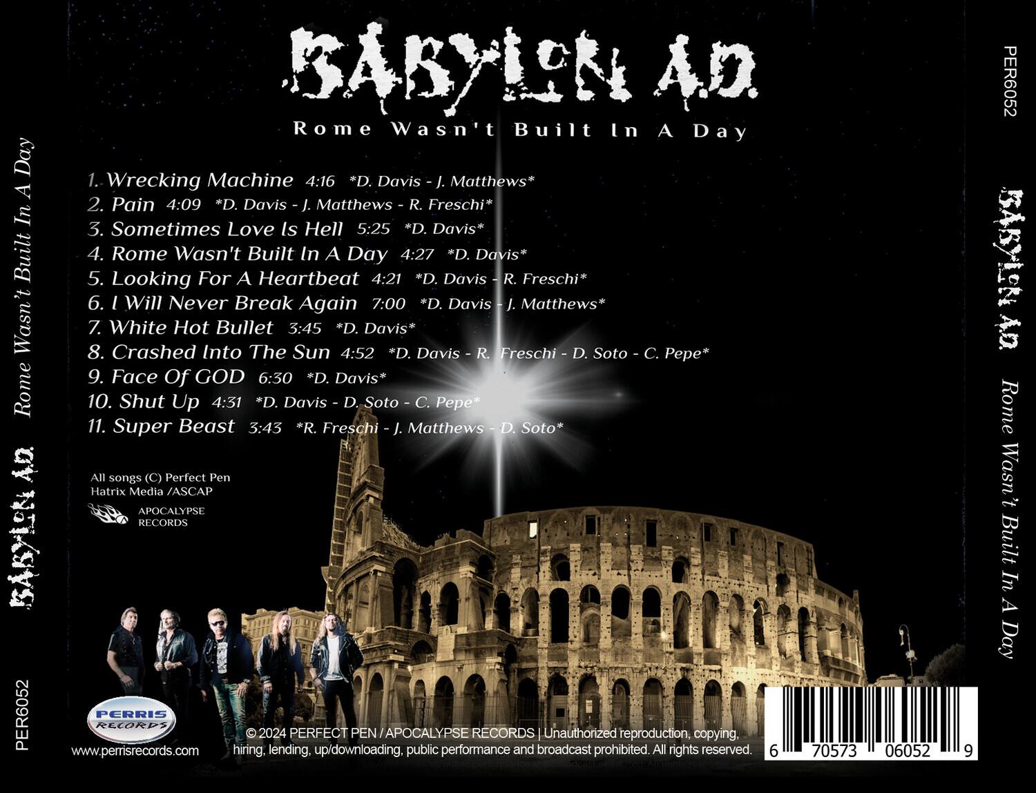 BABYLON A.D.  
Rome Wasn't Built In A Day

1. Wrecking Machine 4:16 *D. Davis - J. Matthews*  
2. Pain 4:09 *D. Davis - J. Matthews - R. Freschi*  
3. Sometimes Love Is Hell 5:25 *D. Davis*  
4. Rome Wasn't Built In A Day 4:27 *D. Davis*  
5. Looking For A Heartbeat 4:21 *D. Davis - R. Freschi*  
6. I Will Never Break Again 7:00 *D. Davis - J. Matthews*  
7. White Hot Bullet 3:45 *D. Davis*  
8. Crashed Into The Sun 4:52 *D. Davis - R. Freschi - D. Soto - C. Pepe*  
9. Face Of GOD 6:30 *D. Davis*  
10. Shut Up 4:31 *D. Davis - D. Soto - C. Pepe*  
11. Super Beast 3:43 *R. Freschi - J. Matthews - D.