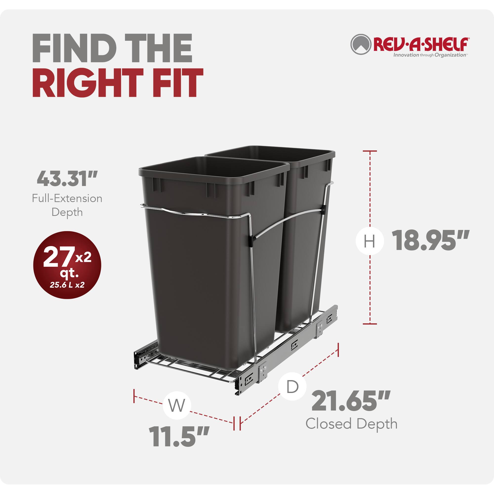 FIND THE RIGHT FIT

REV-A-SHELF  
Innovation through Organization

43.31" Full-Extension Depth  
27 x 2 qt. (25.6 L x2)  
18.95" H  
11.5" W  
21.65" Closed Depth