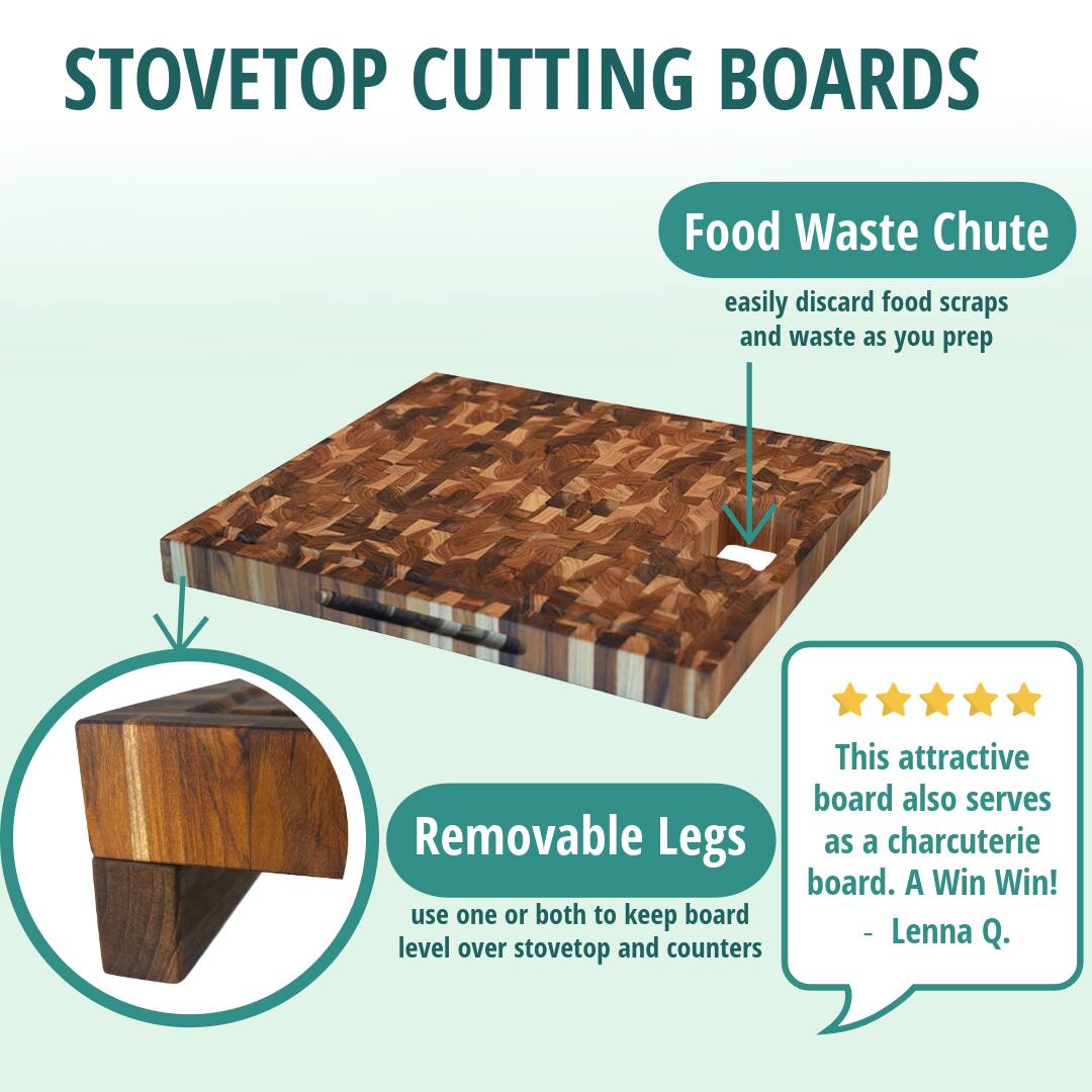 STOVETOP CUTTING BOARDS

Food Waste Chute  
easily discard food scraps and waste as you prep

Removable Legs  
use one or both to keep board level over stovetop and counters

This attractive board also serves as a charcuterie board. A Win Win!  
- Lenna Q.