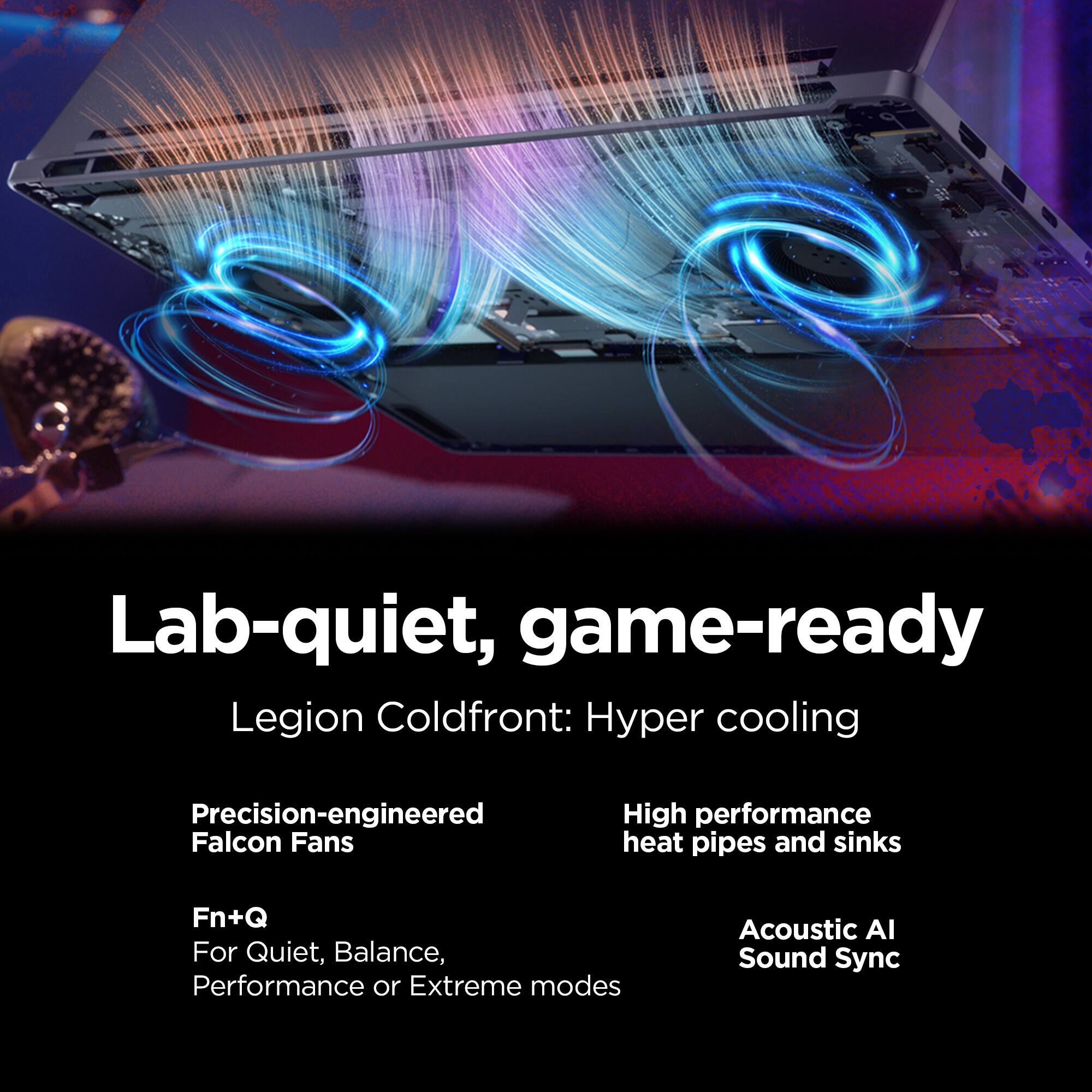 Lab-quiet, game-ready  
Legion Coldfront: Hyper cooling  
Precision-engineered Falcon Fans  
High performance heat pipes and sinks  
Fn+Q For Quiet, Balance, Performance or Extreme modes  
Acoustic AI Sound Sync