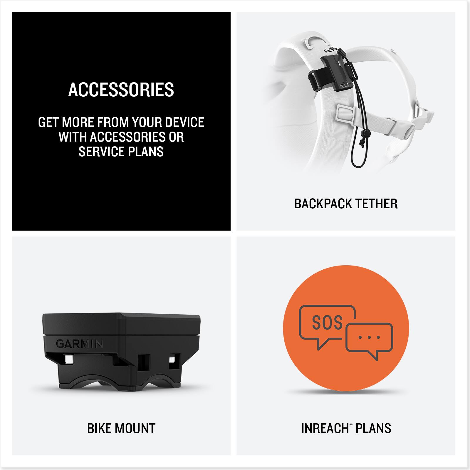 ACCESSORIES  
GET MORE FROM YOUR DEVICE WITH ACCESSORIES OR SERVICE PLANS  

BACKPACK TETHER  

BIKE MOUNT  

INREACH PLANS
