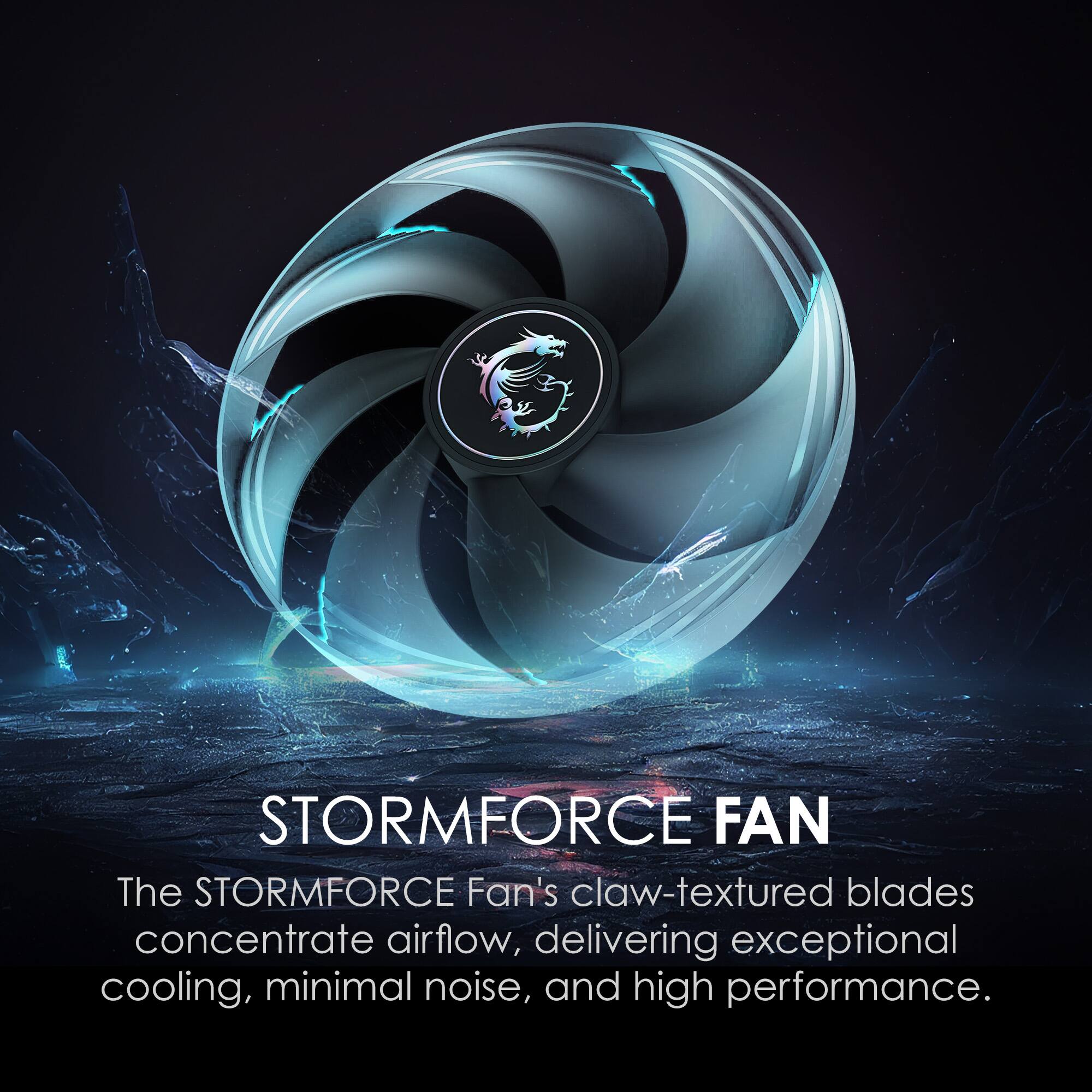 STORMFORCE FAN

The STORMFORCE Fan's claw-textured blades concentrate airflow, delivering exceptional cooling, minimal noise, and high performance.