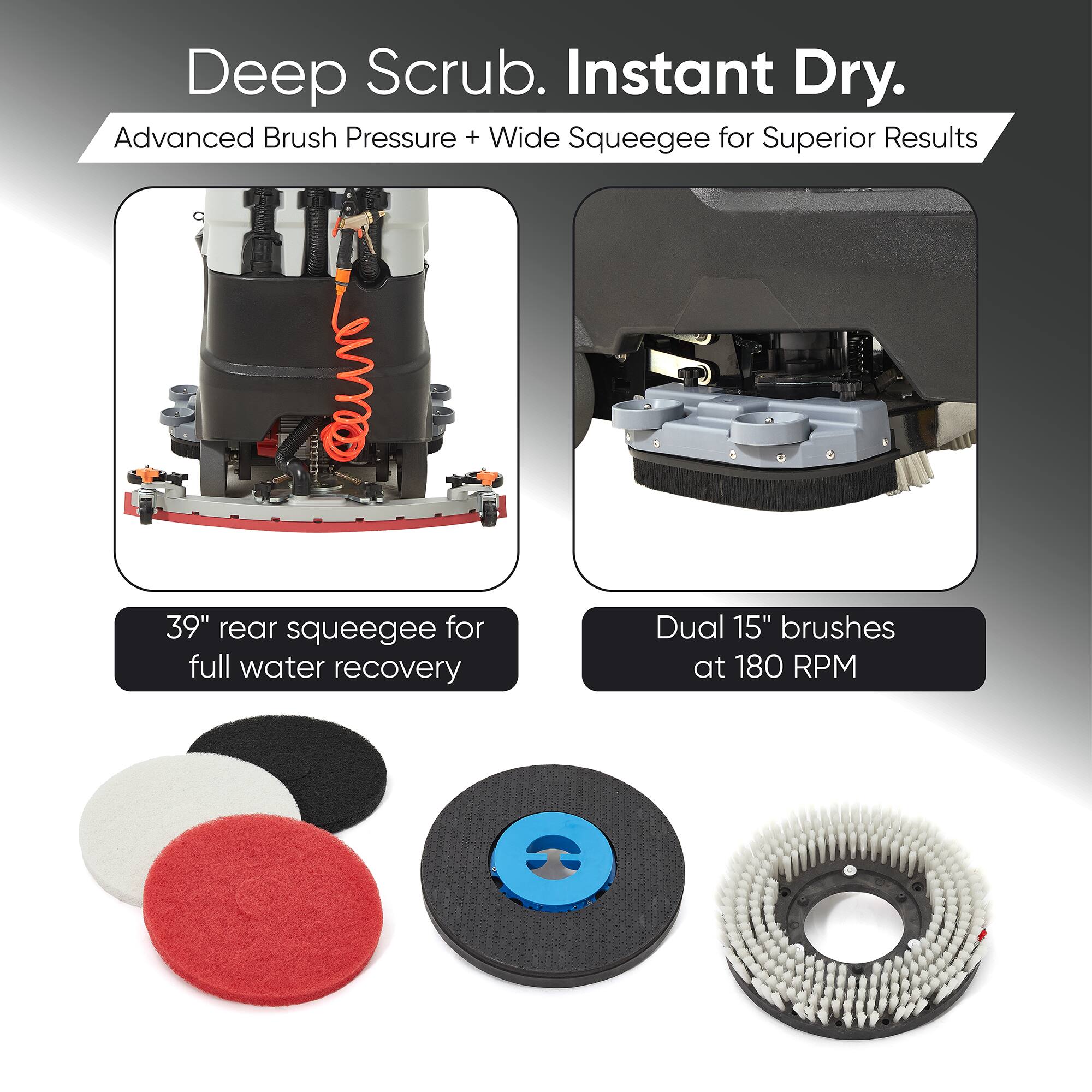 Deep Scrub. Instant Dry.  
Advanced Brush Pressure + Wide Squeegee for Superior Results  
39" rear squeegee for full water recovery  
Dual 15" brushes at 180 RPM