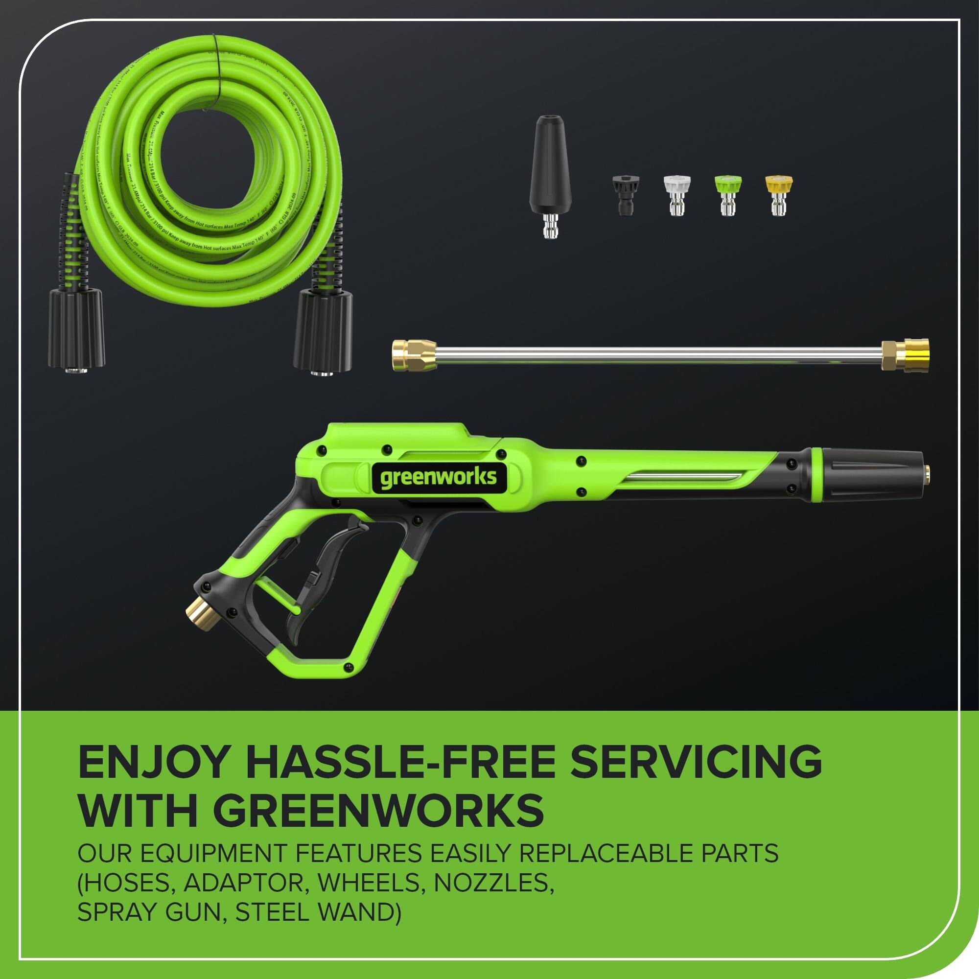 ENJOY HASSLE-FREE SERVICING WITH GREENWORKS  
OUR EQUIPMENT FEATURES EASILY REPLACEABLE PARTS (HOSES, ADAPTOR, WHEELS, NOZZLES, SPRAY GUN, STEEL WAND)