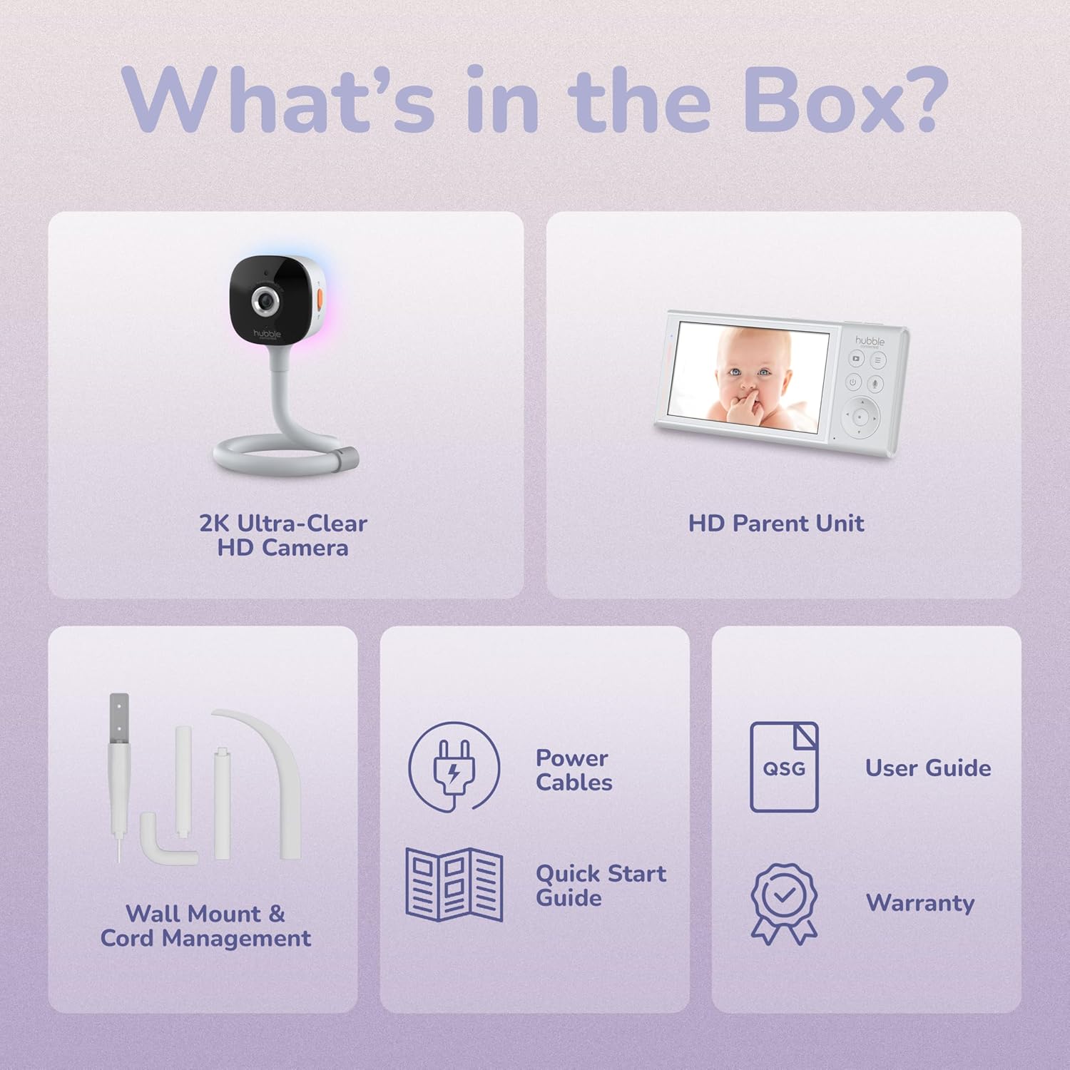 What's in the Box?

- 2K Ultra-Clear HD Camera
- HD Parent Unit
- Power Cables
- Wall Mount & Cord Management
- User Guide
- Quick Start Guide
- Warranty