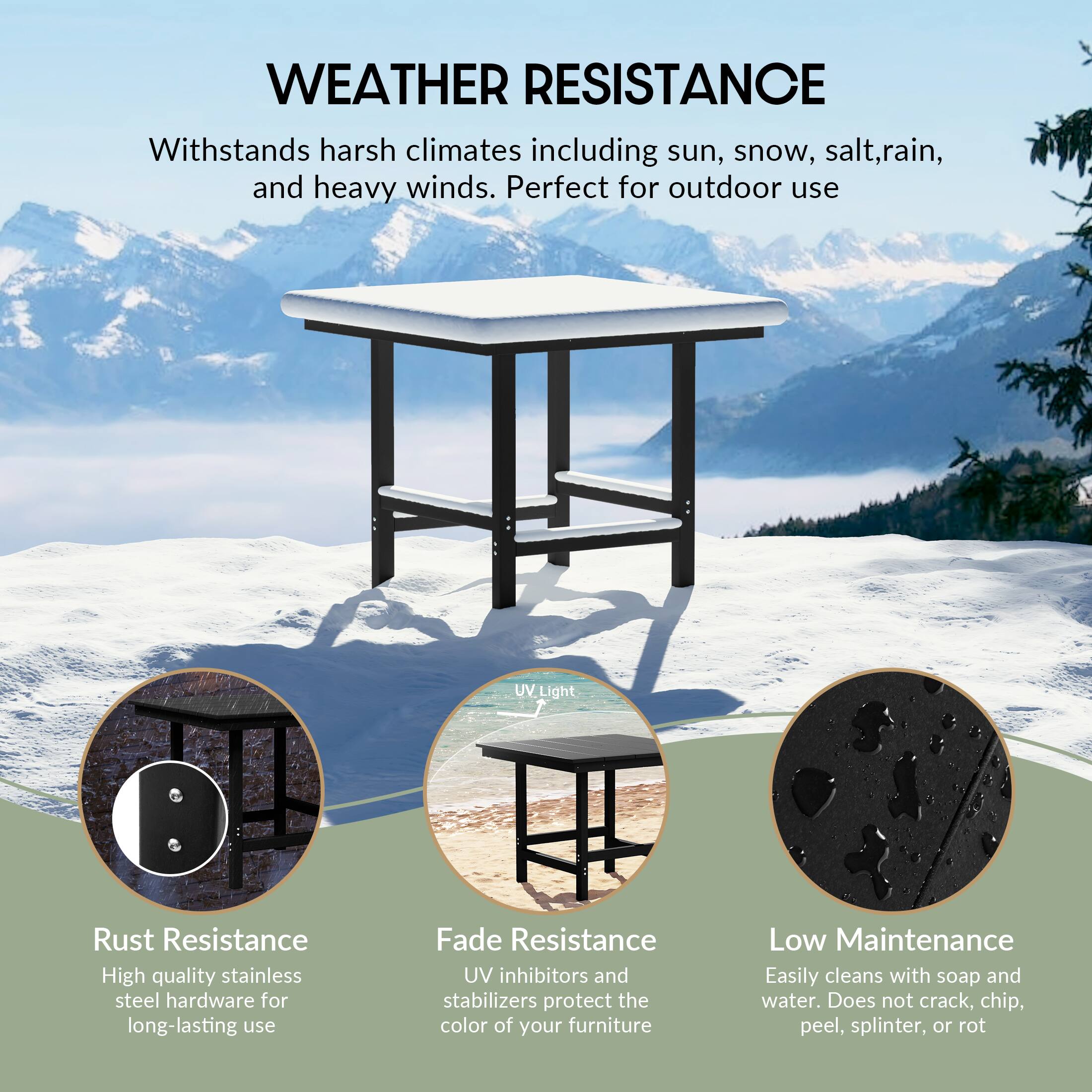 WEATHER RESISTANCE  
Withstands harsh climates including sun, snow, salt, rain, and heavy winds. Perfect for outdoor use  

UV Light  
Rust Resistance  
High quality stainless steel hardware for long-lasting use  

Fade Resistance  
UV inhibitors and stabilizers protect the color of your furniture  

Low Maintenance  
Easily cleans with soap and water. Does not crack, chip, peel, splinter, or rot