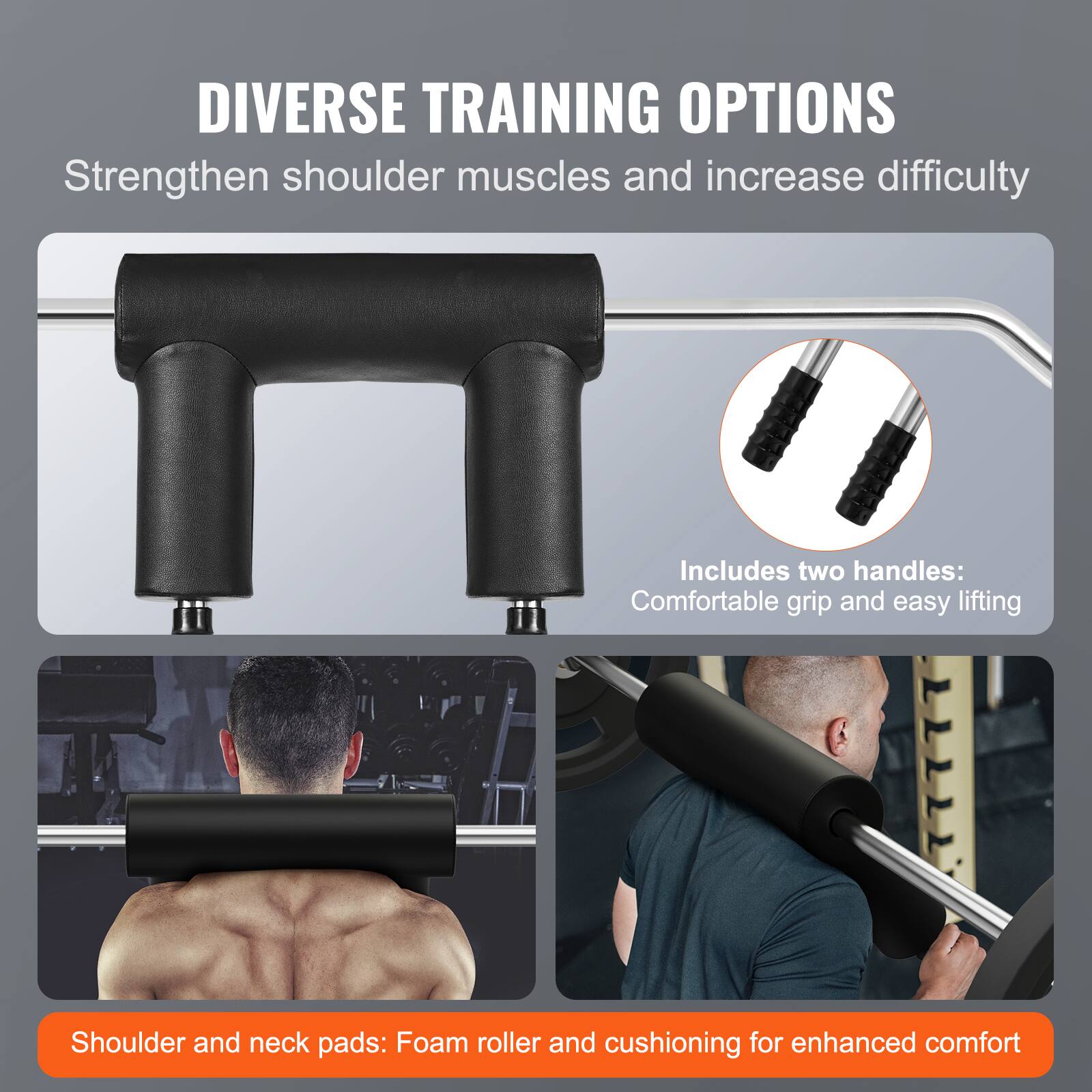 DIVERSE TRAINING OPTIONS
Strengthen shoulder muscles and increase difficulty
Includes two handles: Comfortable grip and easy lifting
Shoulder and neck pads: Foam roller and cushioning for enhanced comfort