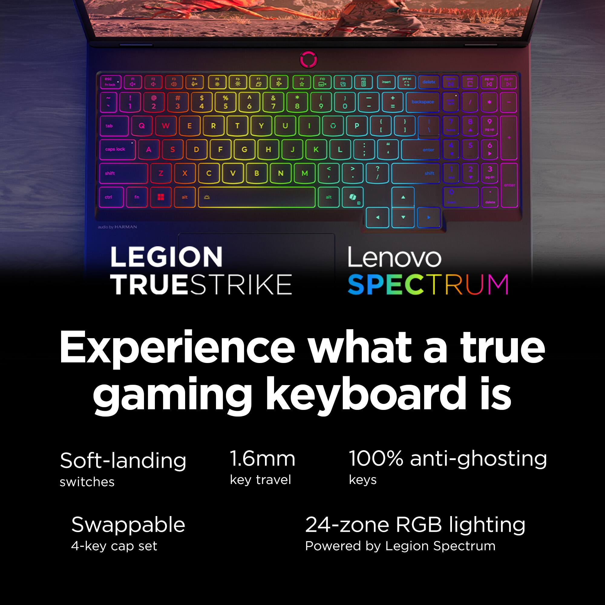 Experience what a true gaming keyboard is. Soft-landing 1.6mm switches, key travel, 100% anti-ghosting keys, swappable 4-key cap set, 24-zone RGB lighting, powered by Legion Spectrum.