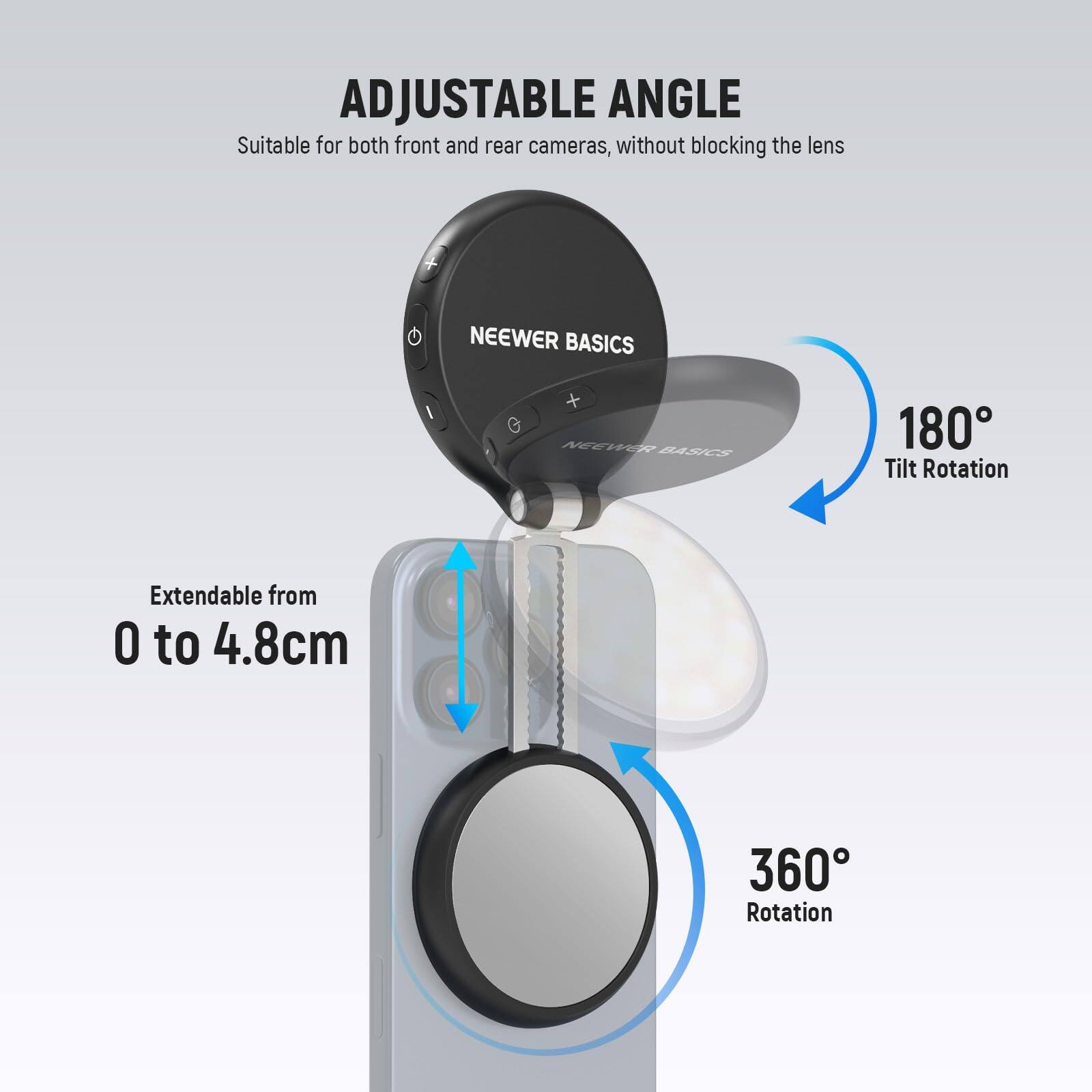 ADJUSTABLE ANGLE  
Suitable for both front and rear cameras, without blocking the lens  

NEEWER BASICS  

180° Tilt Rotation  
Extendable from 0 to 4.8cm  
360° Rotation