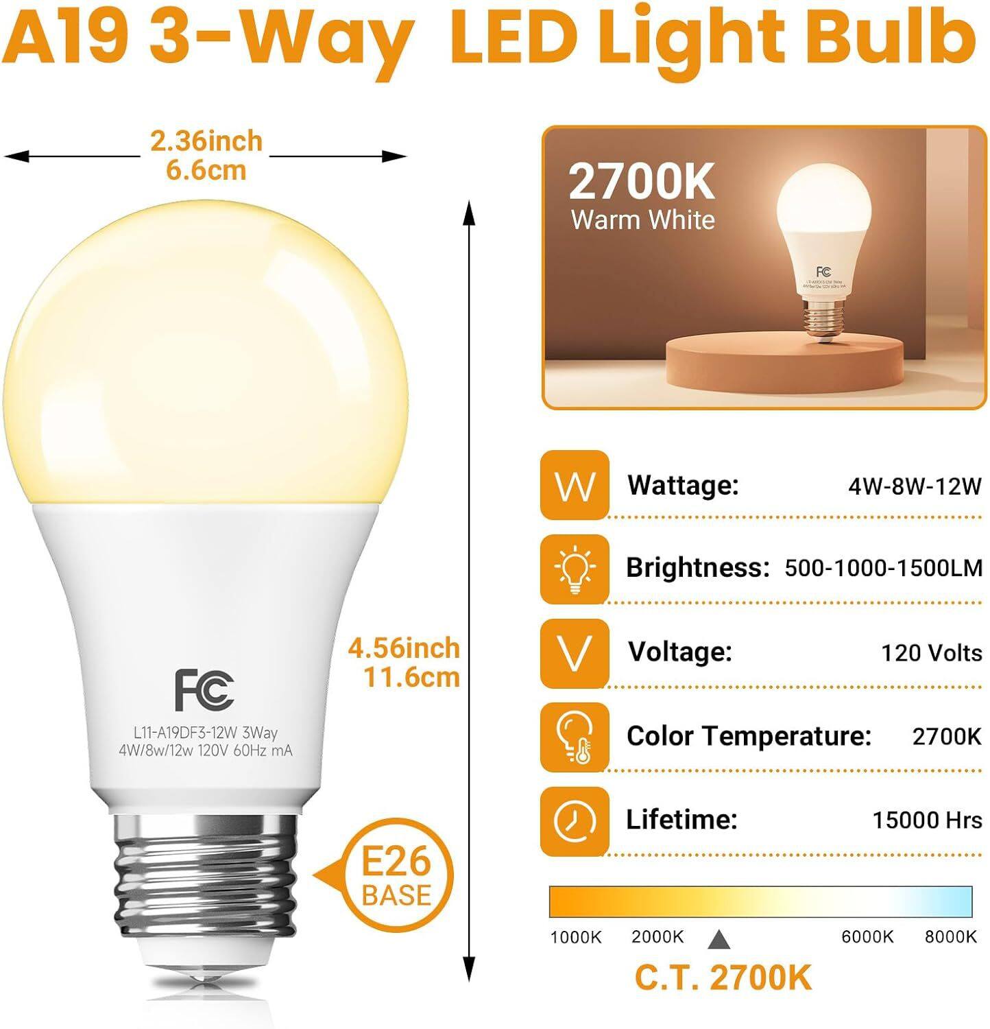 A19 3-Way LED Light Bulb  
2.36 inch 6.6cm  
2700K Warm White  

FC  
Wattage: 4W-8W-12W  
Brightness: 500-1000-1500LM  
FC L11-A19DF3-12W 3Way 4W/8W/12W 120V 60Hz mA  
4.56 inch 11.6cm  
Voltage: 120 Volts  
Color Temperature: 2700K  
E26 BASE  
Lifetime: 15000 Hrs  
C.T. 2700K