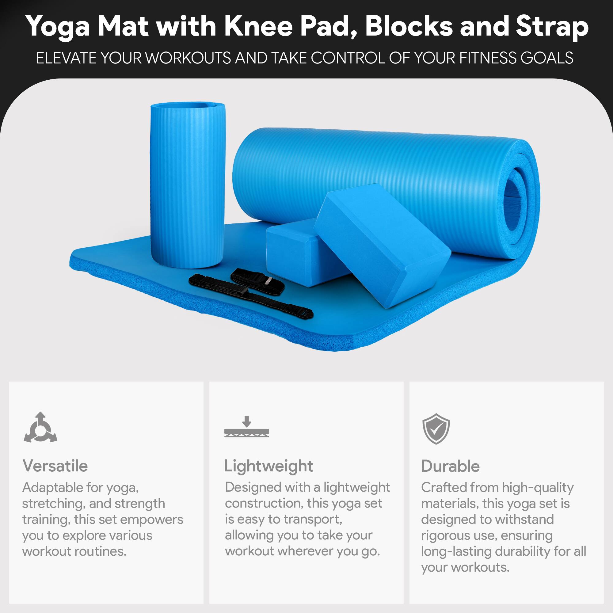 **Yoga Mat with Knee Pad, Blocks and Strap**

**ELEVATE YOUR WORKOUTS AND TAKE CONTROL OF YOUR FITNESS GOALS**

---

**Versatile**  
Adaptable for yoga, stretching, and strength training, this set empowers you to explore various workout routines.

**Lightweight**  
Designed with a lightweight construction, this yoga set is easy to transport, allowing you to take your workout wherever you go.

**Durable**  
Crafted from high-quality materials, this yoga set is designed to withstand rigorous use, ensuring long-lasting durability for all your workouts.