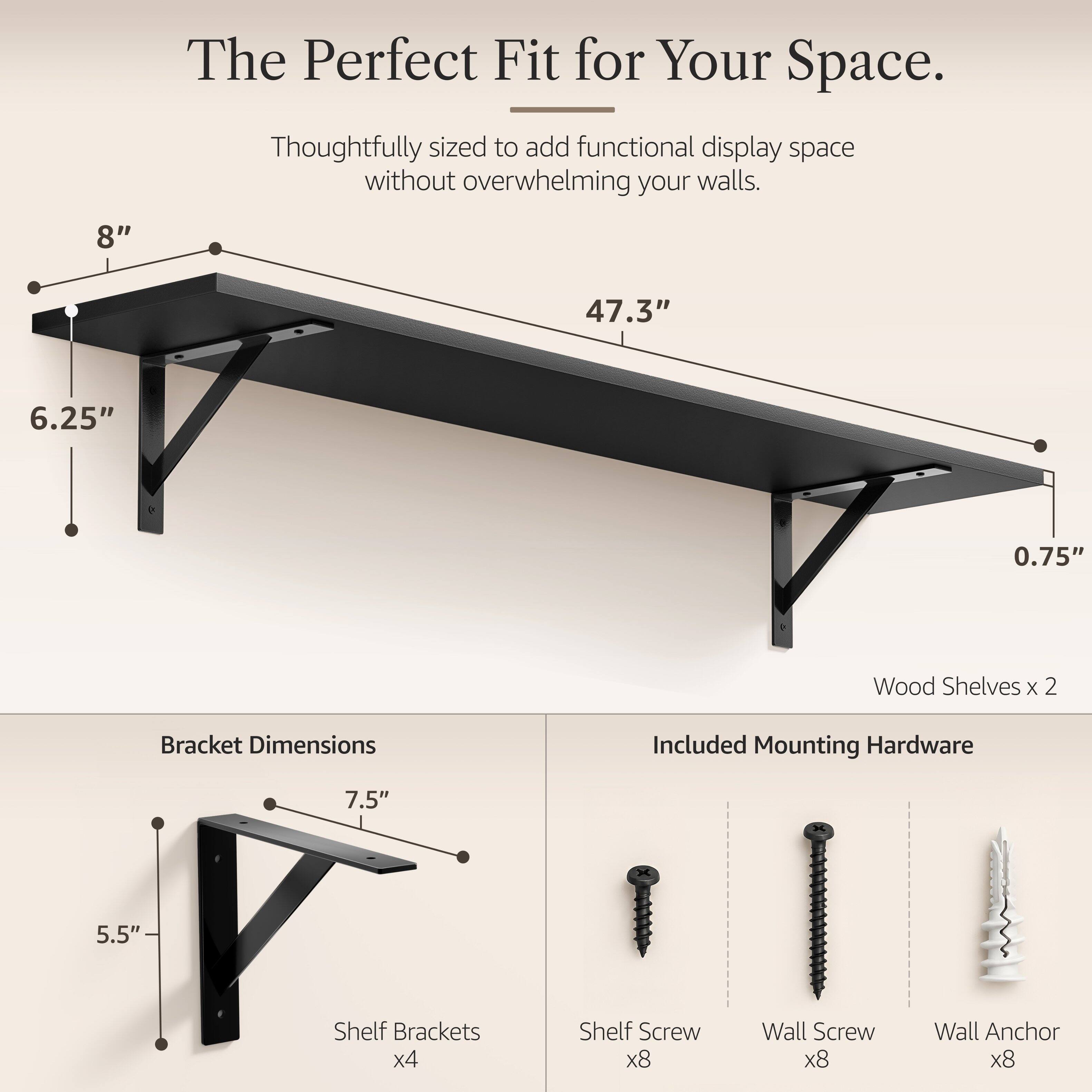 The Perfect Fit for Your Space.  
Thoughtfully sized to add functional display space without overwhelming your walls.  

8"  
47.3"  
6.25"  
0.75"  

Wood Shelves x 2  
Bracket Dimensions  
Included Mounting Hardware  

7.5"  
5.5"  

Shelf Brackets x4  
Shelf Screw x8  
Wall Screw x8  
Wall Anchor x8