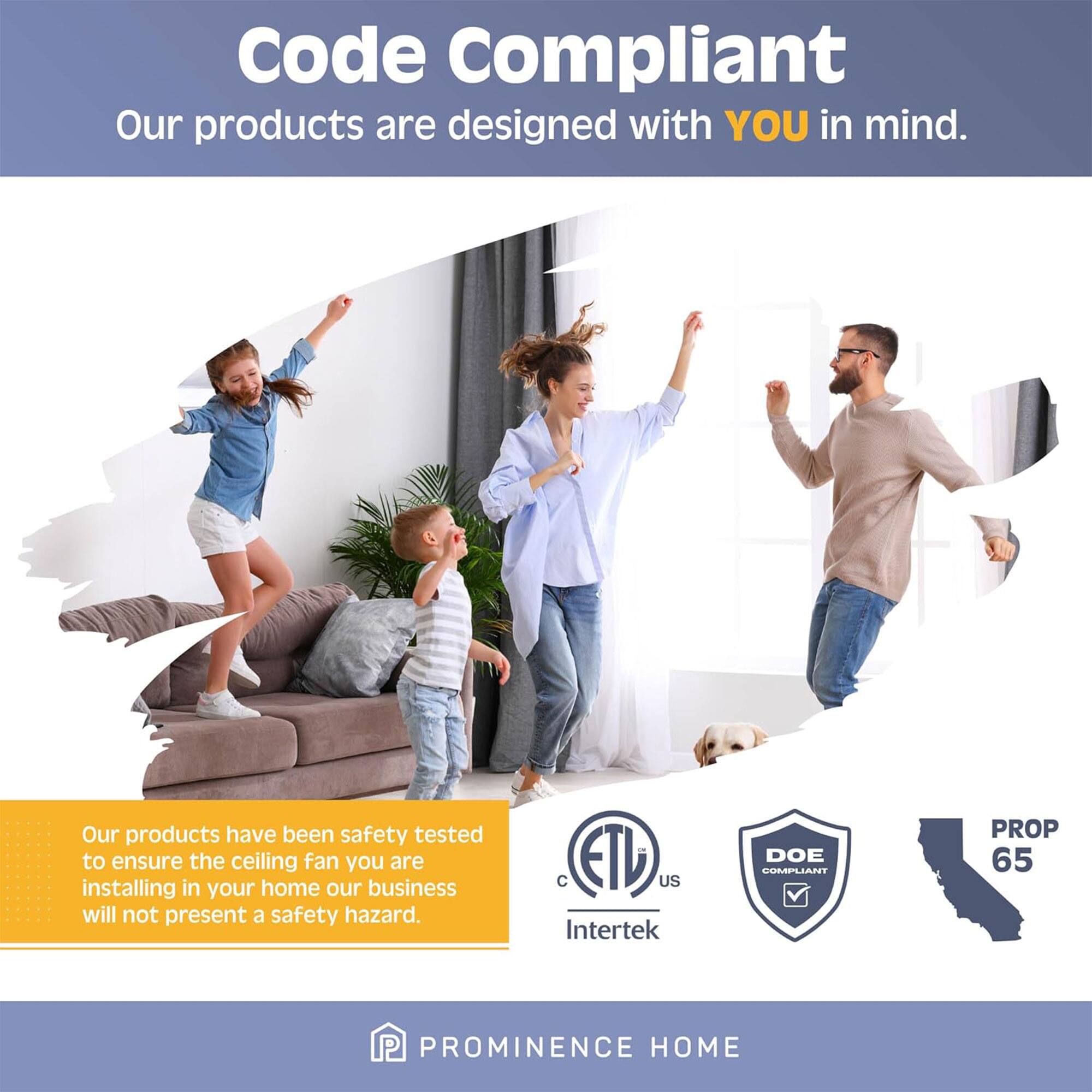 Code Compliant  
Our products are designed with YOU in mind.  
Our products have been safety tested to ensure the ceiling fan you are installing in your home our business will not present a safety hazard.  

C ETD US Intertek DOE COMPLIANT PROP 65  

PROMINENCE HOME