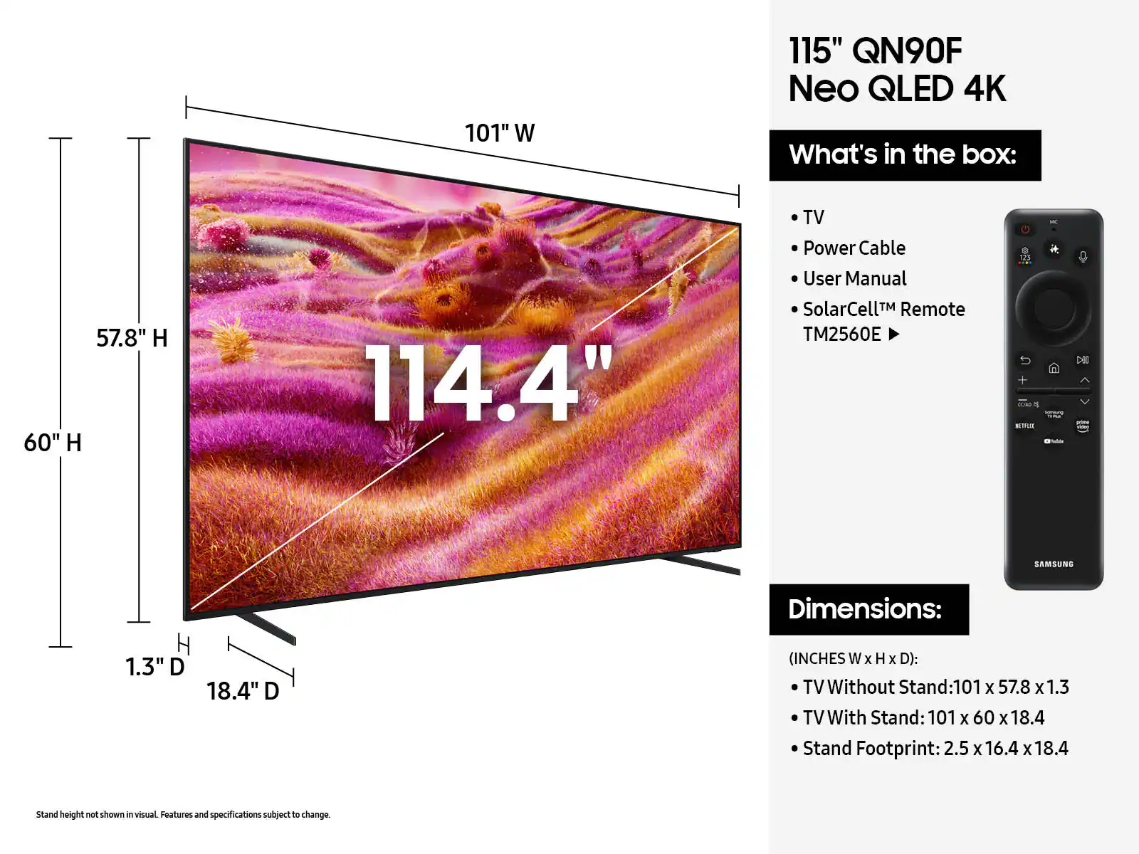101" W 115" QN90F Neo QLED 4K
What's in the box:
57.8" H 60" H 114.4"
TV
Power Cable
User Manual
SolarCellTM Remote TM2560E
Dimensions:
(INCHES W x H x D):
TV Without Stand:101 x 57.8 x 1.3
TV With Stand: 101 X 60 x 18.4
Stand Footprint: 2.5 X 16.4 x 18.4
Stand height not shown i visual Features and specifications subject to change.