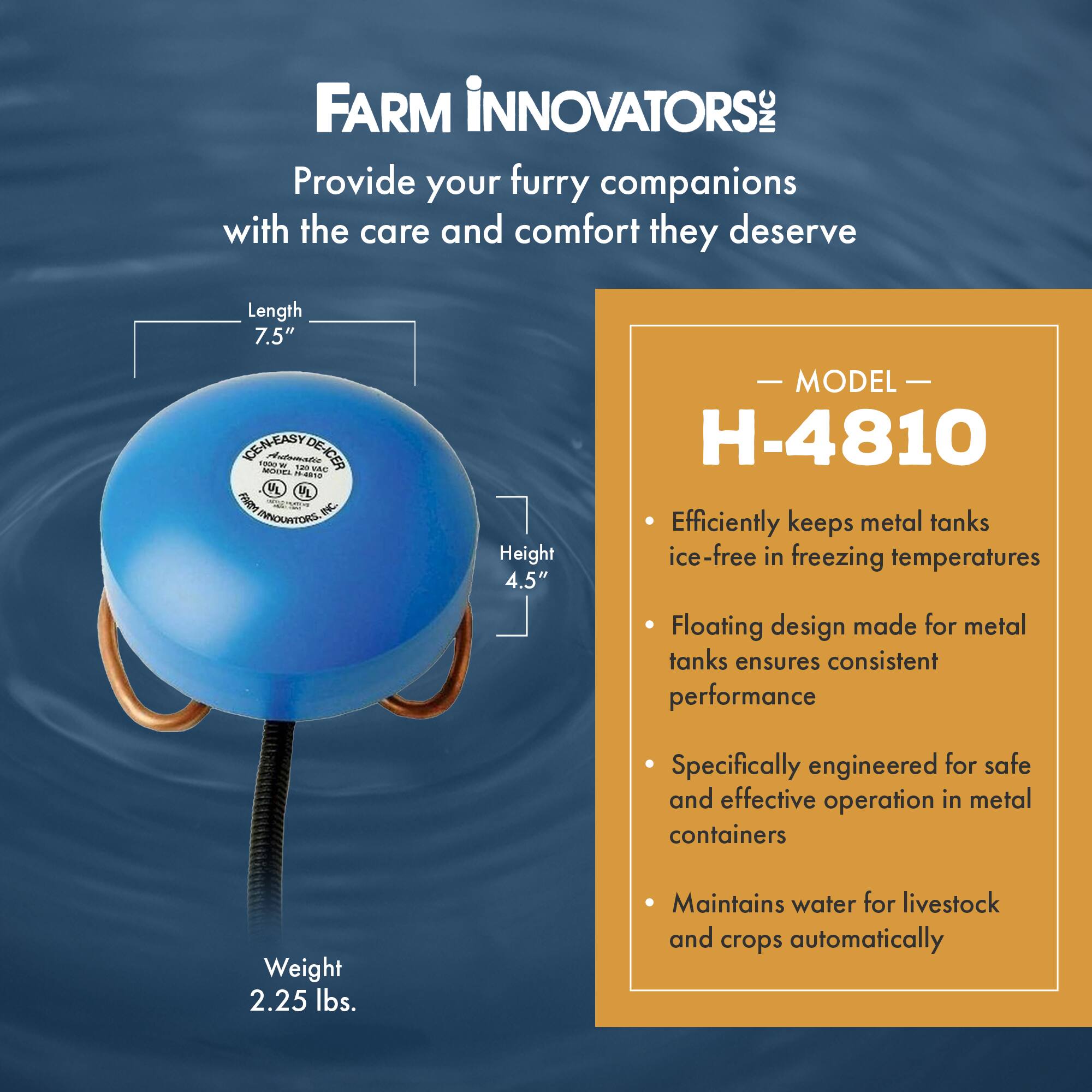 FARM INNOVATORS  
Provide your furry companions with the care and comfort they deserve  

Length 7.5"  
Height 4.5"  
Weight 2.25 lbs.  

MODEL H-4810  
- Efficiently keeps metal tanks ice-free in freezing temperatures  
- Floating design made for metal tanks ensures consistent performance  
- Specifically engineered for safe and effective operation in metal containers  
- Maintains water for livestock and crops automatically
