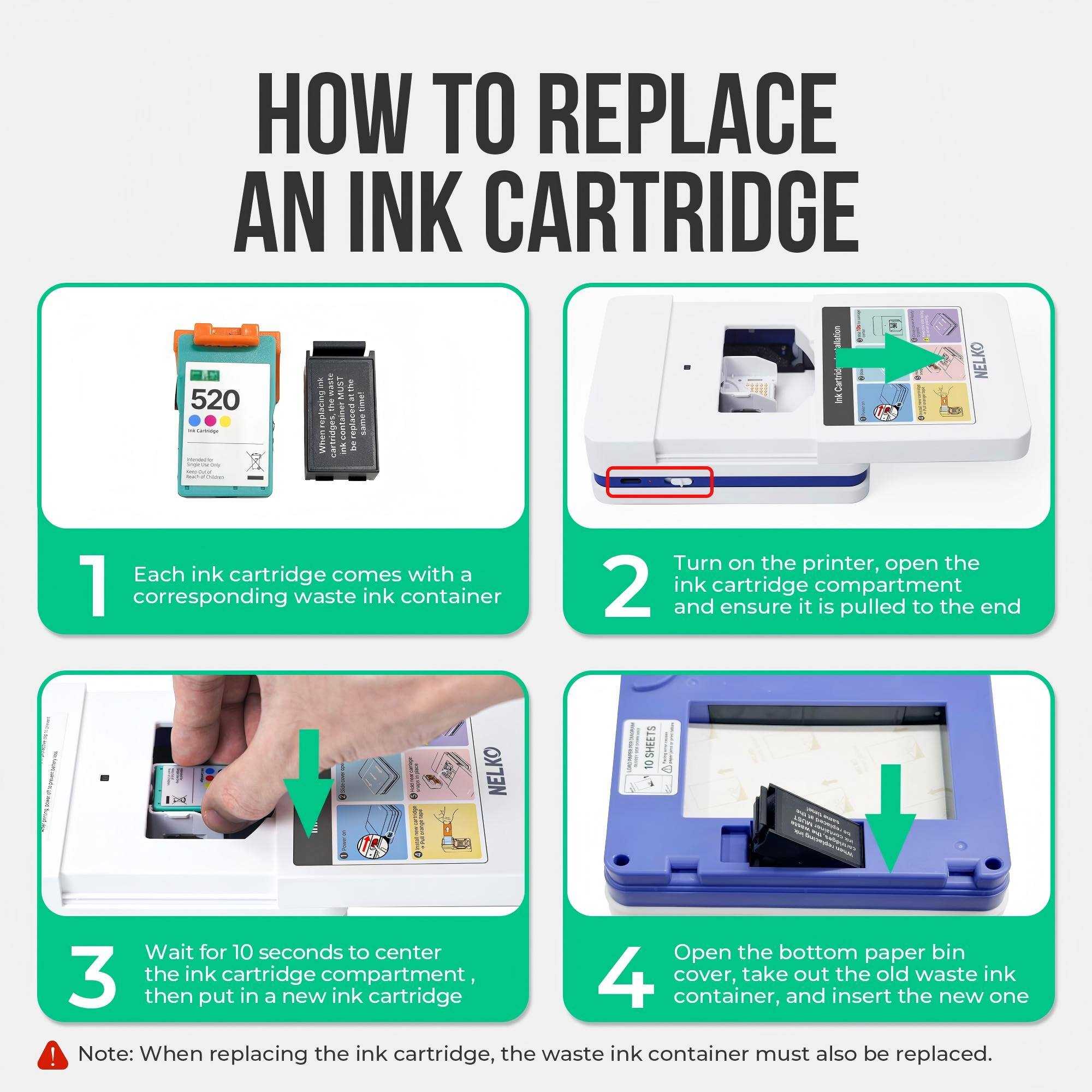 HOW TO REPLACE AN INK CARTRIDGE

1. Each ink cartridge comes with a corresponding waste ink container

2. Turn on the printer, open the ink cartridge compartment and ensure it is pulled to the end

3. Wait for 10 seconds to center the ink cartridge compartment, then put in a new ink cartridge

4. Open the bottom paper bin cover, take out the old waste ink container, and insert the new one

Note: When replacing the ink cartridge, the waste ink container must also be replaced.