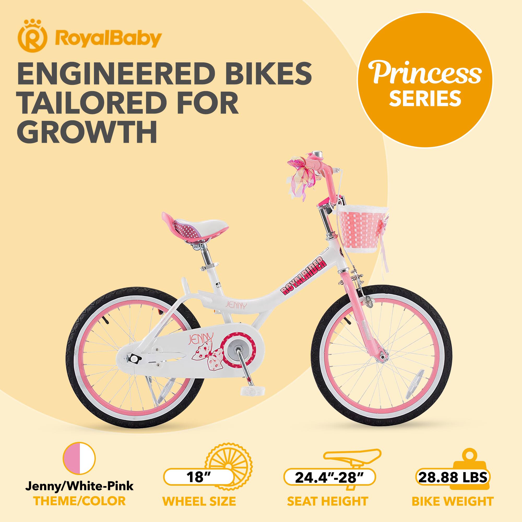 RoyalBaby ENGINEERED BIKES Princess TAILORED FOR SERIES GROWTH  
Jenny/White-Pink THEME/COLOR  
WHEEL SIZE 18"  
SEAT HEIGHT 24.4"-28"  
BIKE WEIGHT 28.88 LBS