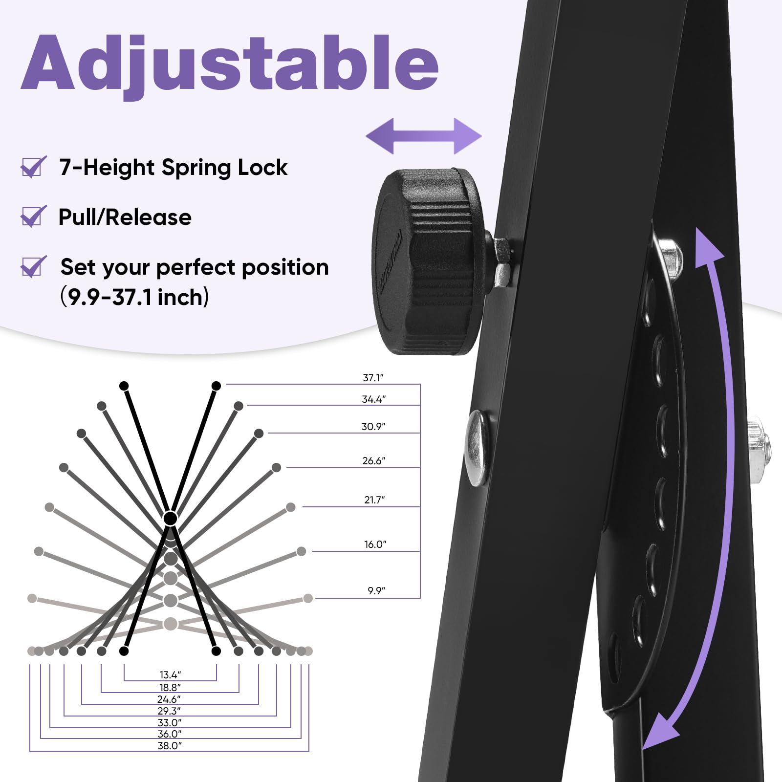 Adjustable

- 7-Height Spring Lock
- Pull/Release
- Set your perfect position (9.9-37.1 inch)

9.9" 13.4" 18.8" 24.6" 29.3" 33.0" 36.0" 38.0" 37.1" 34.4" 30.9" 26.6" 21.7" 16.0"