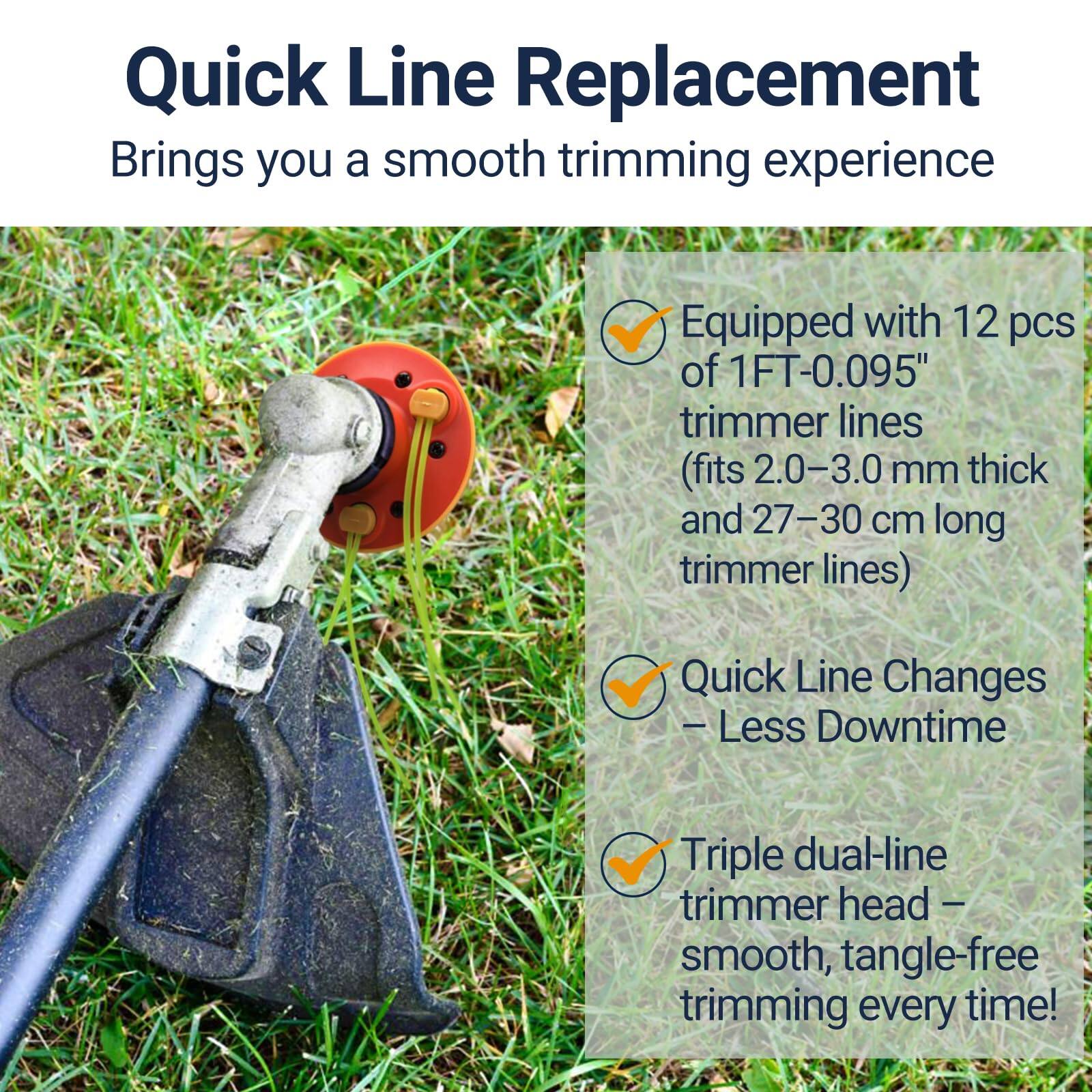Quick Line Replacement  
Brings you a smooth trimming experience  

- Equipped with 12 pcs of 1FT-0.095" trimmer lines (fits 2.0-3.0 mm thick and 27-30 cm long trimmer lines)  
- Quick Line Changes – Less Downtime  
- Triple dual-line trimmer head – smooth, tangle-free trimming every time!