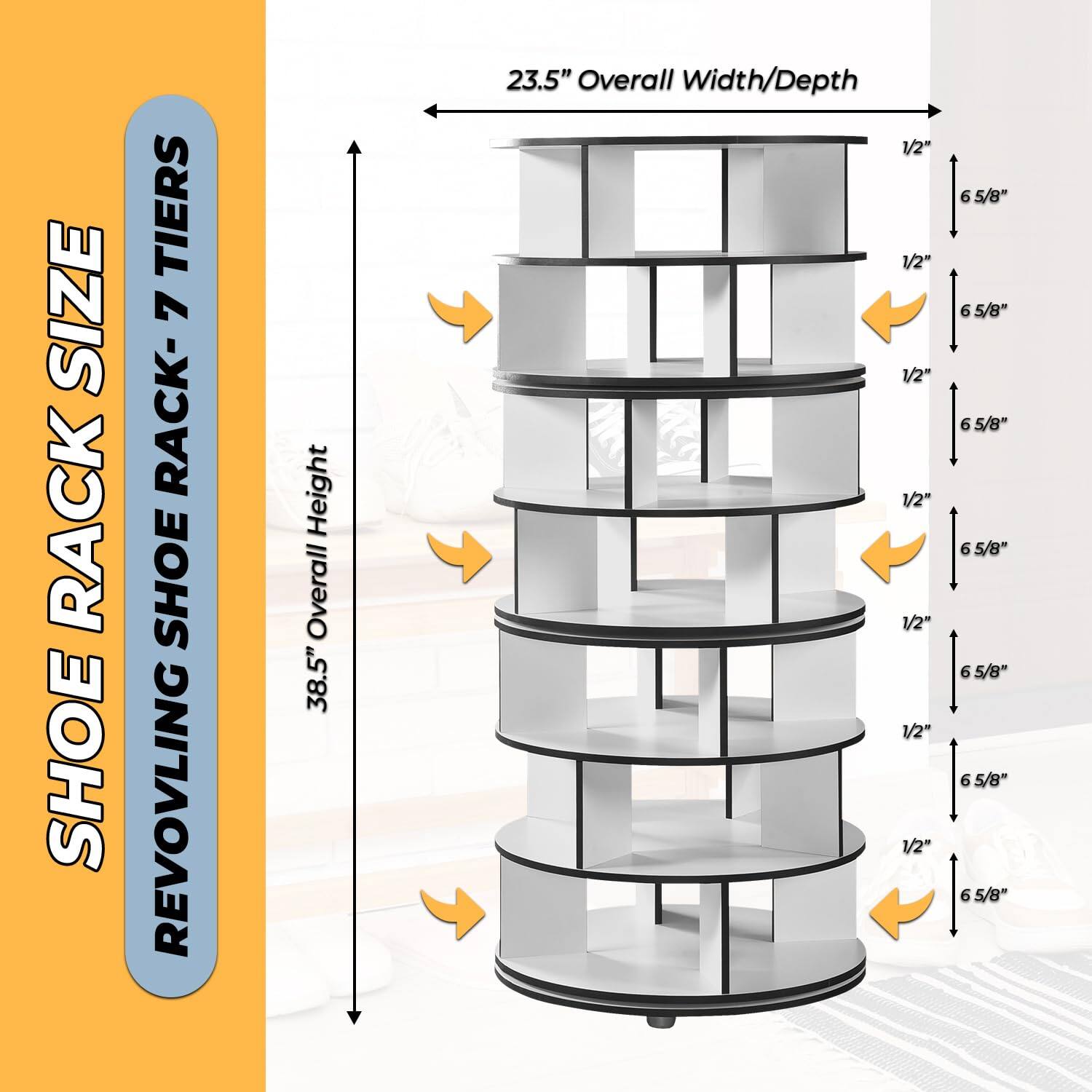 SHOE RACK SIZE  
REVOLVING SHOE RACK - 7 TIERS  

38.5" Overall Height  
23.5" Overall Width/Depth  

1/2"  
6 5/8"  
1/2"  
6 5/8"  
1/2"  
6 5/8"  
1/2"  
6 5/8"  
1/2"  
6 5/8"  
1/2"  
6 5/8"  
1/2"  
6 5/8"