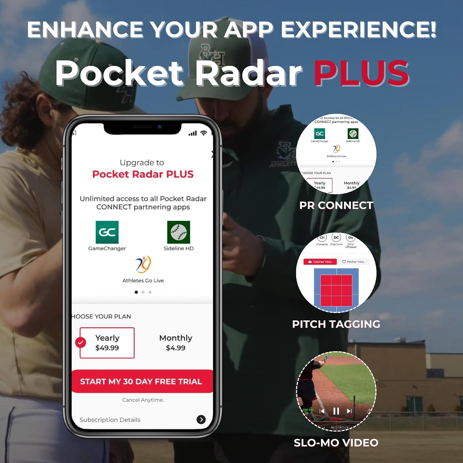 ENHANCE YOUR APP EXPERIENCE!  
Pocket Radar PLUS

- D. access to all Pocket Radar CONNECT partnering apps
- GC
- CameChanger
- Upgrade to Pocket Radar PLUS
- CHOOSE YOUR PLAN
  - Yearly $49.99
  - Monthly $4.99
- Unlimited access to all Pocket Radar CONNECT partnering apps
- PR CONNECT
- DC
- GameChanger
- Sideline HD
- Dargos DopCame AGO Officed
- Catcher View
- Richer Very
- Athletes Go Live
- CHOOSE YOUR PLAN
  - Yearly $49.99
  - Monthly $4.99
- PITCH TAGGING
- START MY 30 DAY FREE TRIAL
- Cancel Anytime.
- Subscription Details
- 2012-48
- SLO-MO VIDEO