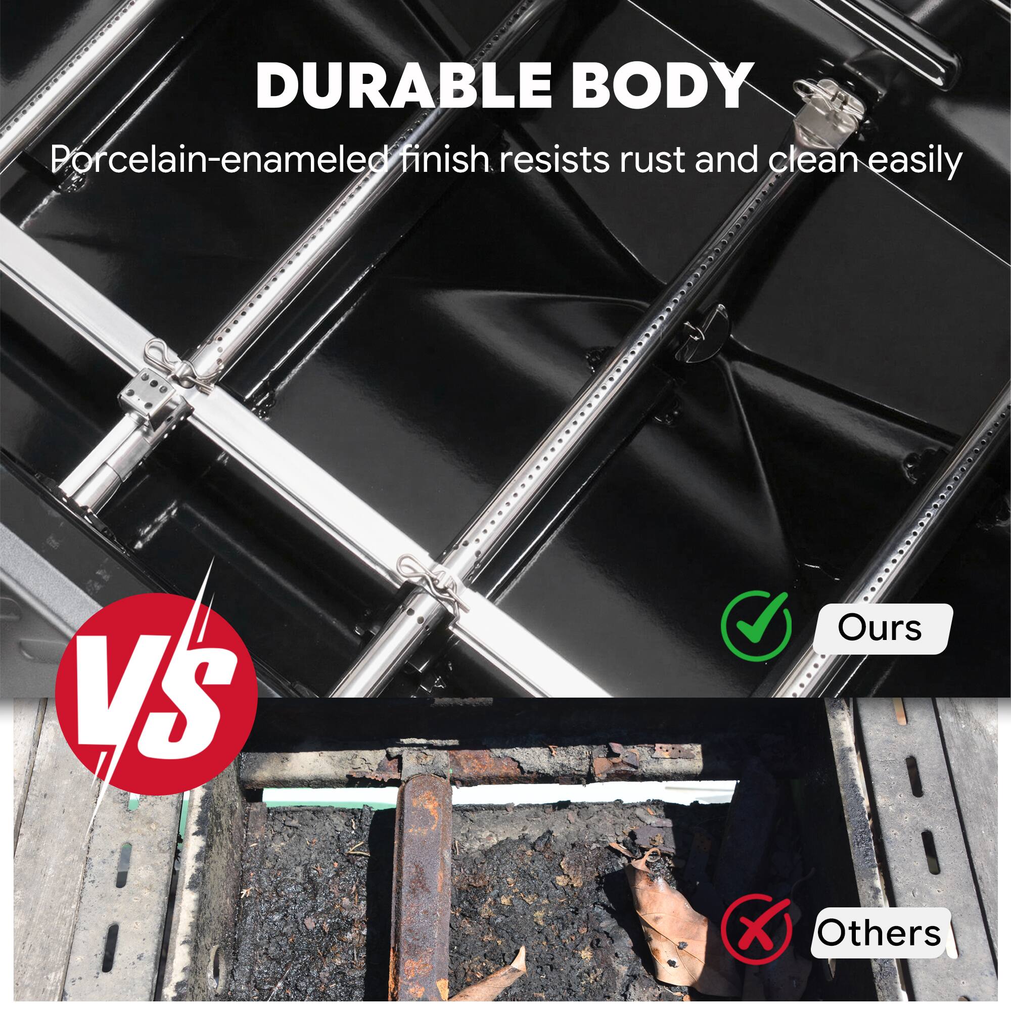DURABLE BODY  
Porcelain-enameled finish resists rust and cleans easily  

VS  

Ours  
Others