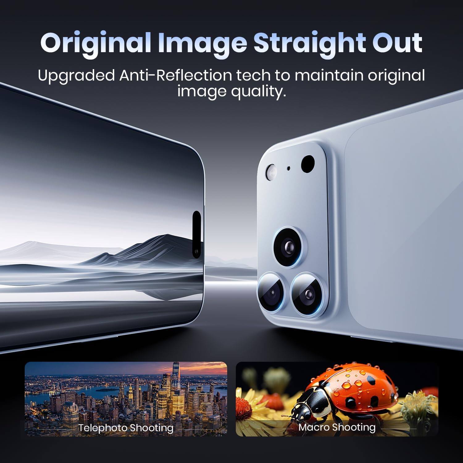 Original Image Straight Out  
Upgraded Anti-Reflection tech to maintain original image quality.  

Telephoto Shooting  
Macro Shooting