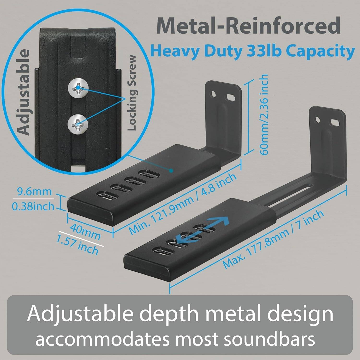 Metal-Reinforced Heavy Duty 33lb Capacity

Adjustable Locking Screw

60mm / 2.36 inch

9.6mm / 0.38 inch

40mm / 1.57 inch

Min. 121.9mm / 4.8 inch

Max. 177.8mm / 7 inch

Adjustable depth metal design accommodates most soundbars