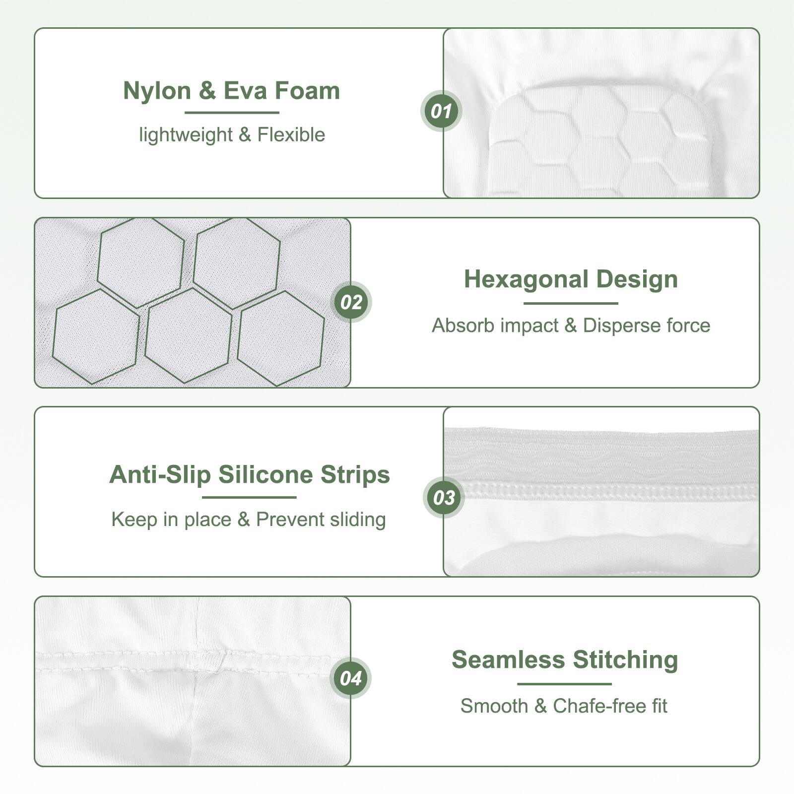 Nylon & Eva Foam lightweight & Flexible

Hexagonal Design
Absorb impact & Disperse force

Anti-Slip Silicone Strips
Keep in place & Prevent sliding

Seamless Stitching
Smooth & Chafe-free fit