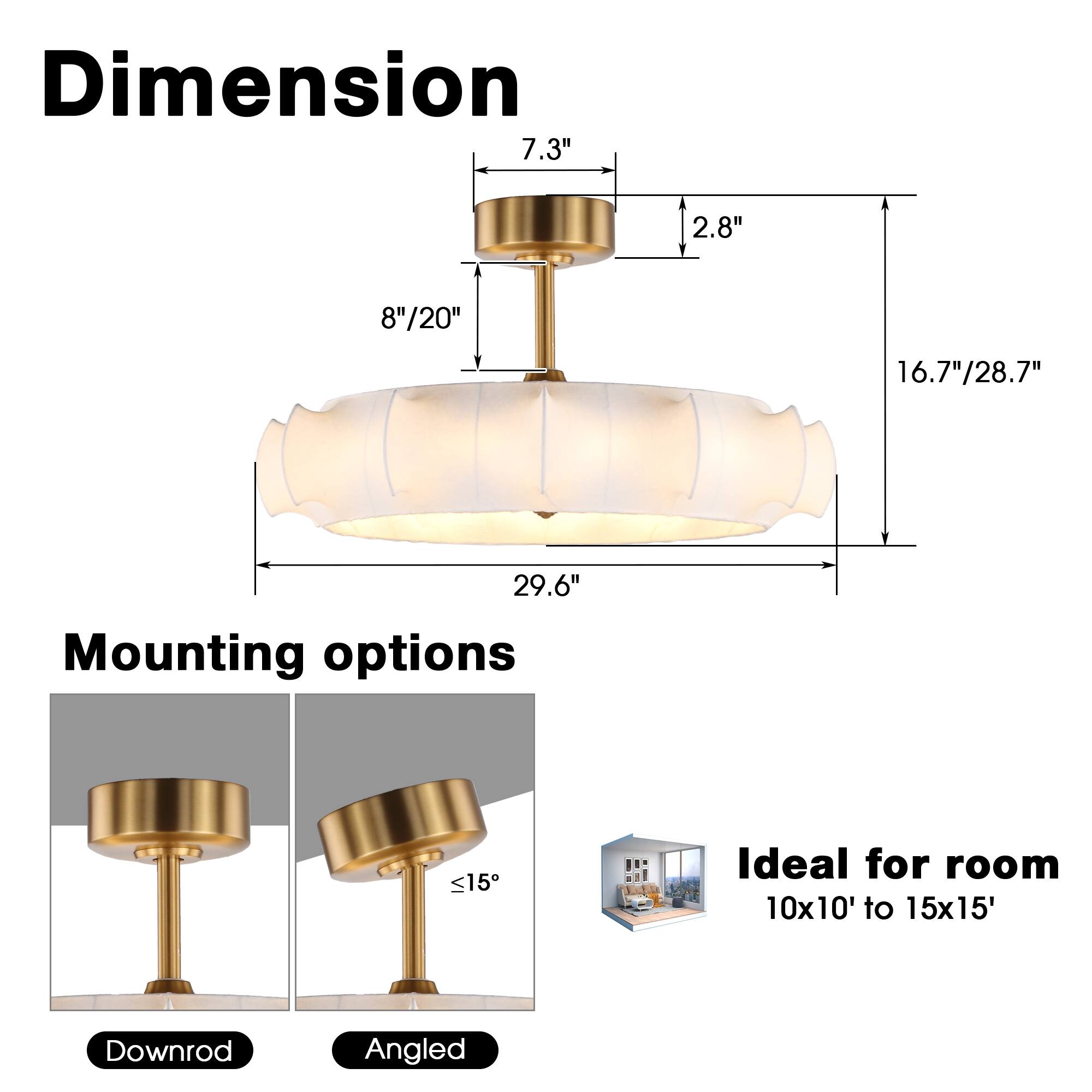 Dimension  
7.3"  
2.8"  
8"/20"  
16.7"/28.7"  
29.6"  

Mounting options  
Downrod  
Angled  

Ideal for room  
10x10' to 15x15'