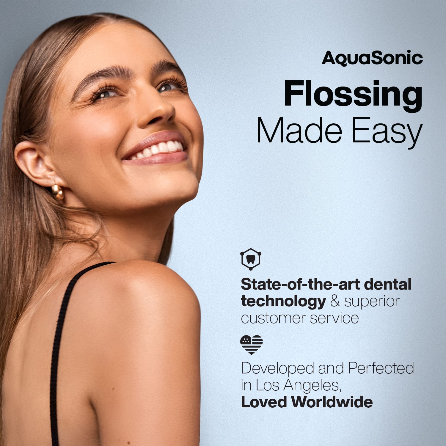 AquaSonic
Flossing Made Easy
State-of-the-art dental technology & superior customer service
Developed and Perfected in Los Angeles, Loved Worldwide