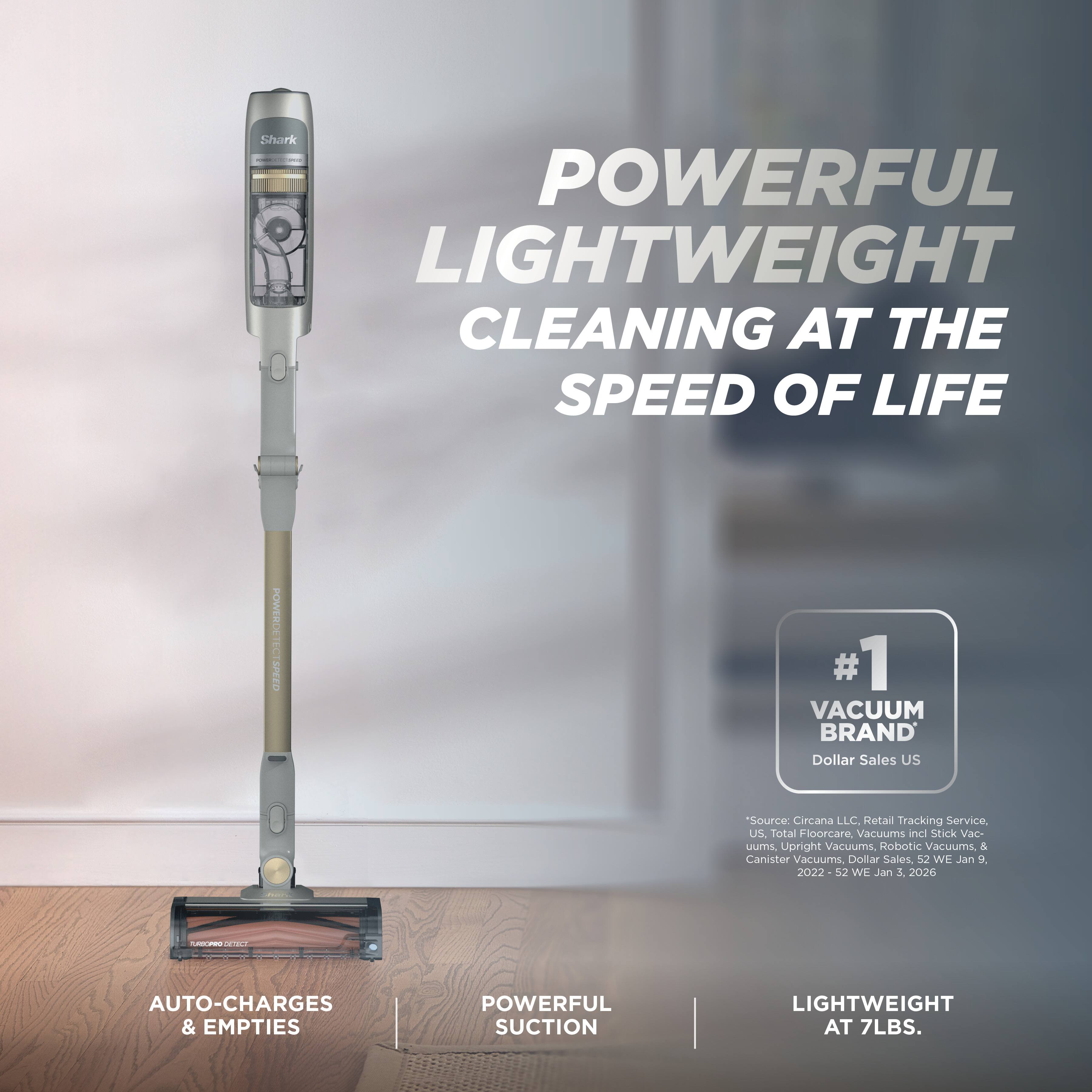 Shark WWW.FALL.COM POWERFUL LIGHTWEIGHT CLEANING AT THE SPEED OF LIFE

POWERDETECT SPEED

#1 VACUUM BRAND Dollar Sales US
"Source: Circana LLC, Retail Tracking Service, US, Total Floorcare, Vacuums incl Stick Vacuums, Upright Vacuums, Robotic Vacuums, & Canister Vacuums, Dollar Sales, 52 WE Jan 9, 2022-52 WE Jan 3, 2026

AUTO-CHARGES & EMPTIES
POWERFUL SUCTION
LIGHTWEIGHT AT 7LBS.