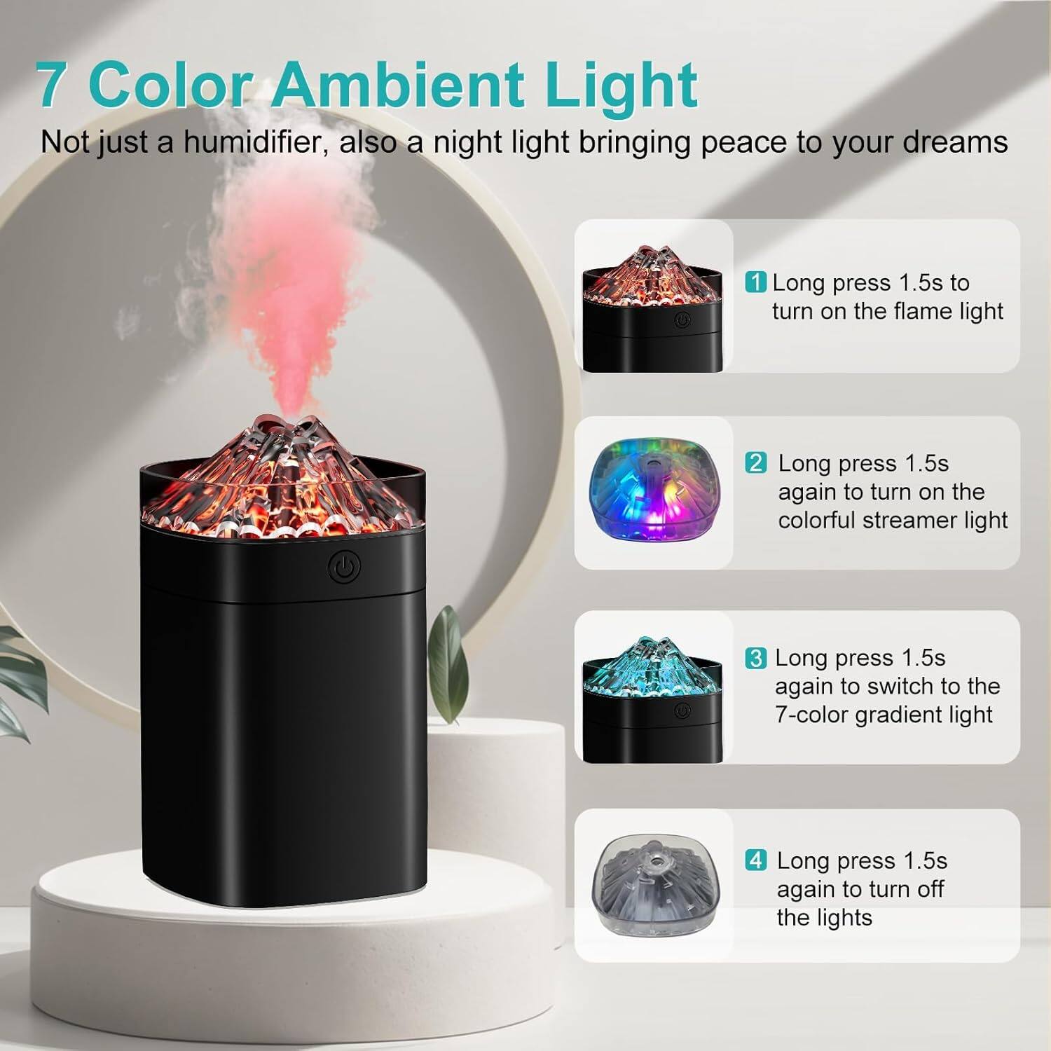 7 Color Ambient Light  
Not just a humidifier, also a night light bringing peace to your dreams  

1. Long press 1.5s to turn on the flame light  
2. Long press 1.5s again to turn on the colorful streamer light  
3. Long press 1.5s again to switch to the 7-color gradient light  
4. Long press 1.5s again to turn off the lights