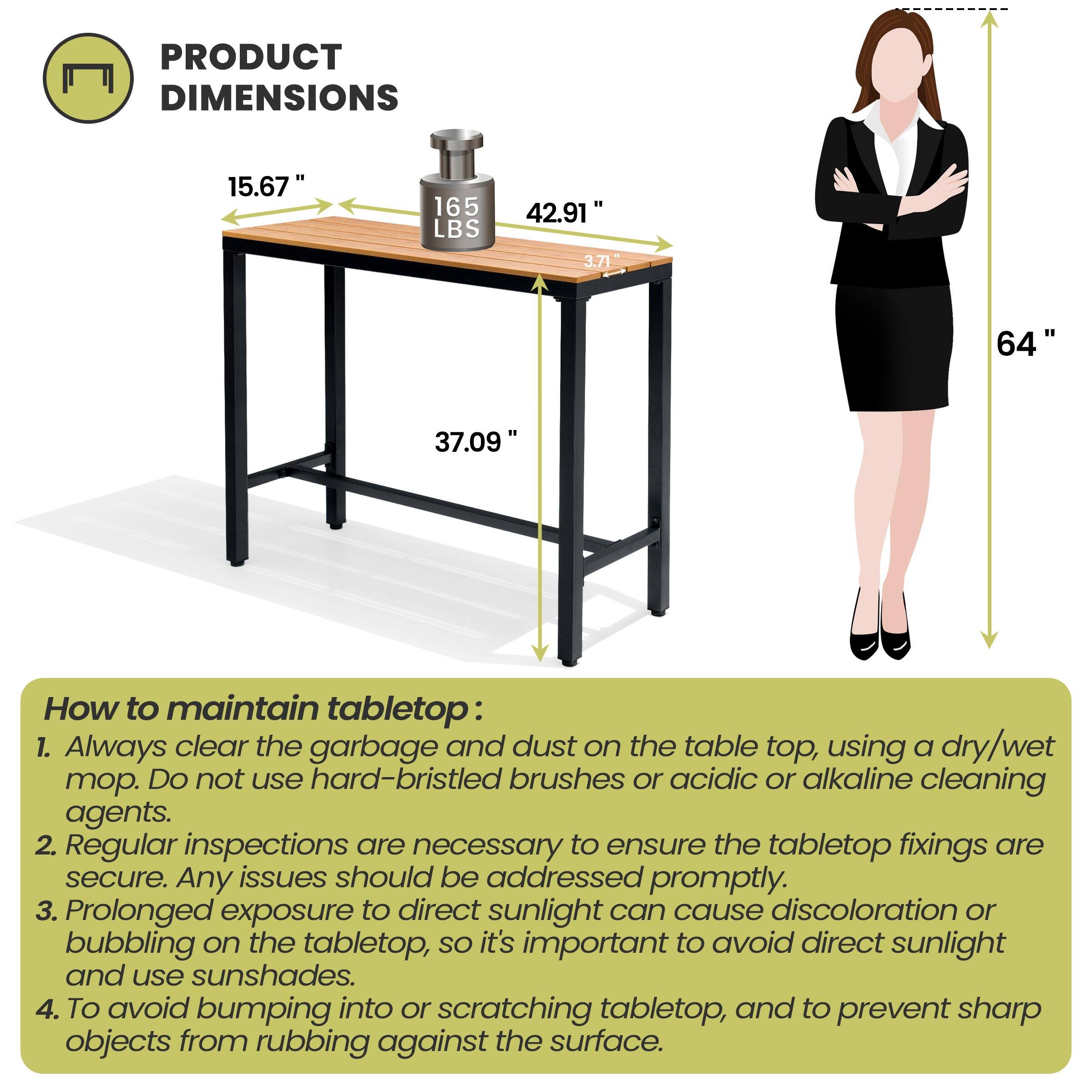 **PRODUCT DIMENSIONS**

- 15.67"
- 165 LBS
- 42.91"
- 3.71"
- 64"
- 37.09"

**How to maintain tabletop:**

1. Always clear the garbage and dust on the table top, using a dry/wet mop. Do not use hard-bristled brushes or acidic or alkaline cleaning agents.
2. Regular inspections are necessary to ensure the tabletop fixings are secure. Any issues should be addressed promptly.
3. Prolonged exposure to direct sunlight can cause discoloration or bubbling on the tabletop, so it's important to avoid direct sunlight and use sunshades.
4. To avoid bumping into or scratching tabletop, and to prevent sharp objects from rubbing against the surface.