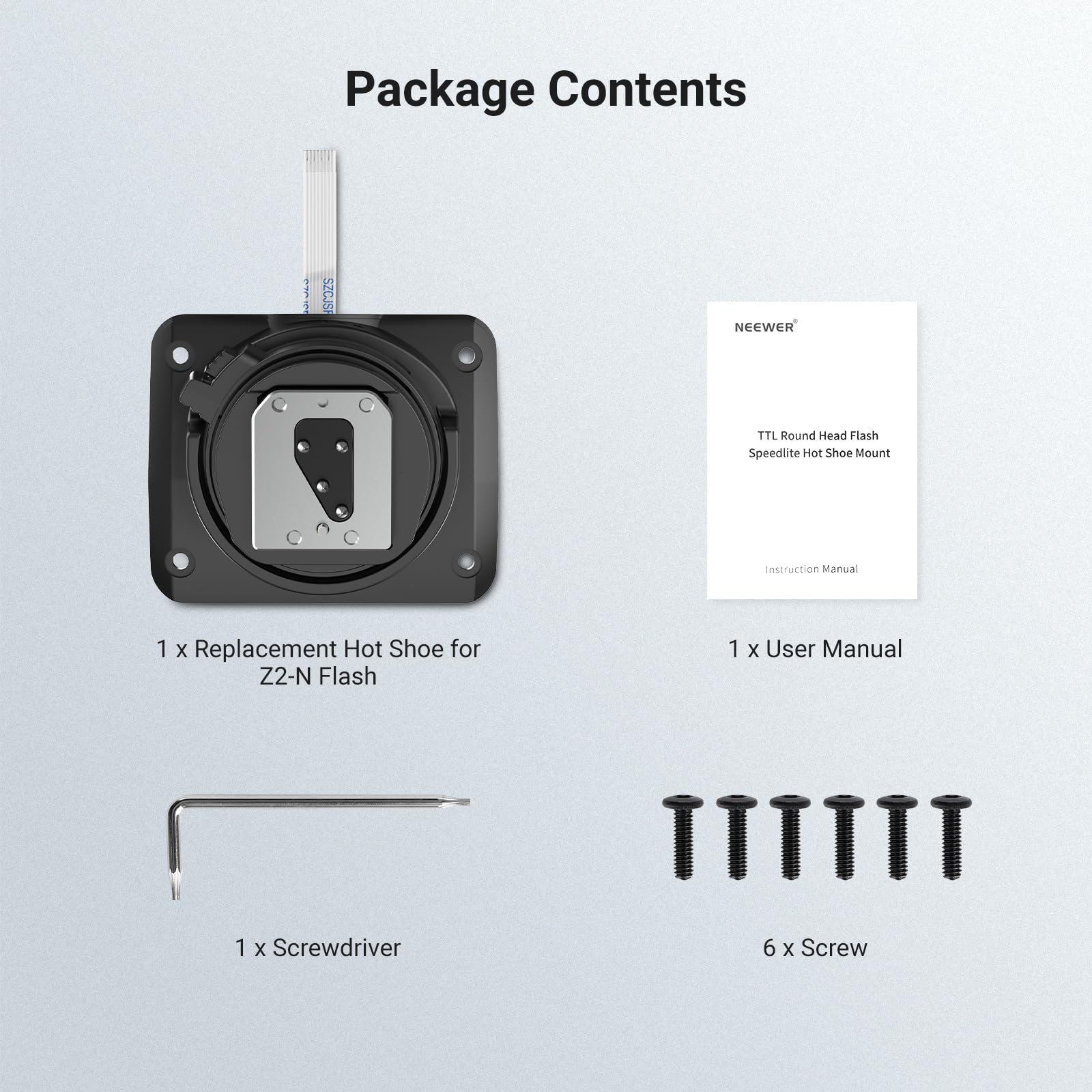 Package Contents

SZCJSF  
NEEWER  
TTL Round Head Flash Speedlite Hot Shoe Mount  
Instruction Manual  
1 x Replacement Hot Shoe for Z2-N Flash  
1 x User Manual  
1 x Screwdriver  
6 x Screw