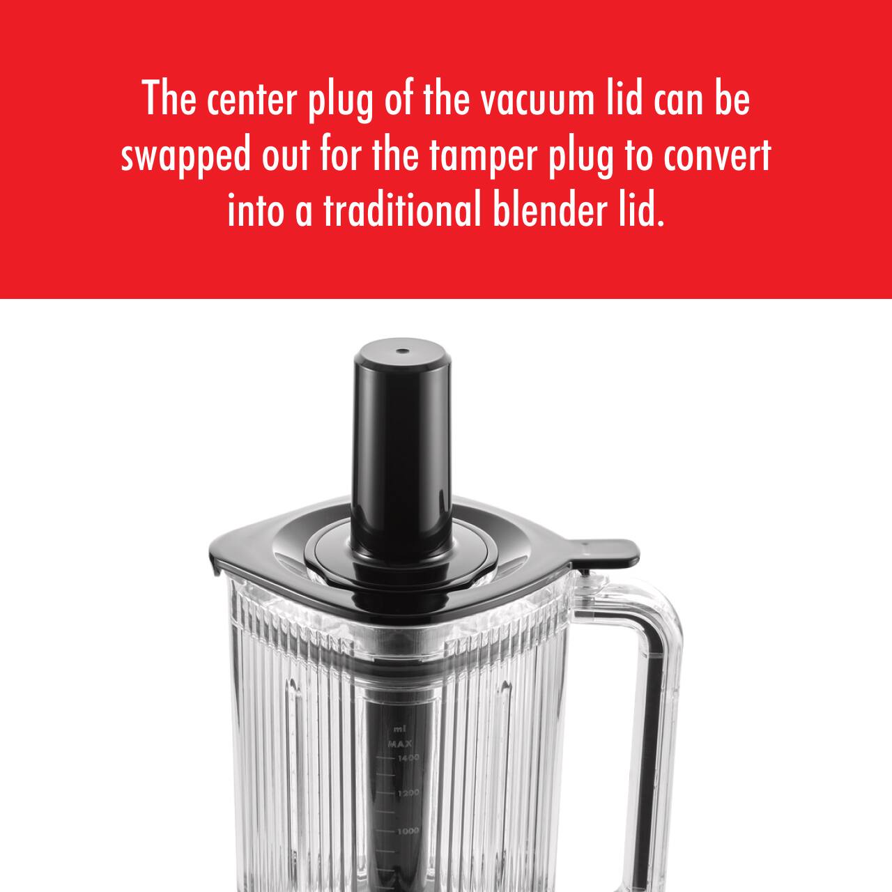 The center plug of the vacuum lid can be swapped out for the tamper plug to convert into a traditional blender lid.

MAX 14:00 1900 1000
