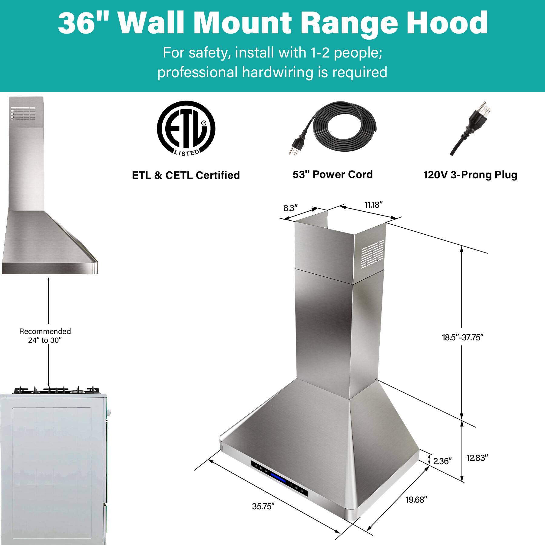 36" Wall Mount Range Hood

For safety, install with 1-2 people; professional hardwiring is required

ETL LISTED
ETL & CETL Certified

53" Power Cord
120V 3-Prong Plug

Recommended 24" to 30"

8.3" 11.18"
18.5"-37.75" 2.36" 12.83" 35.75" 19.68"