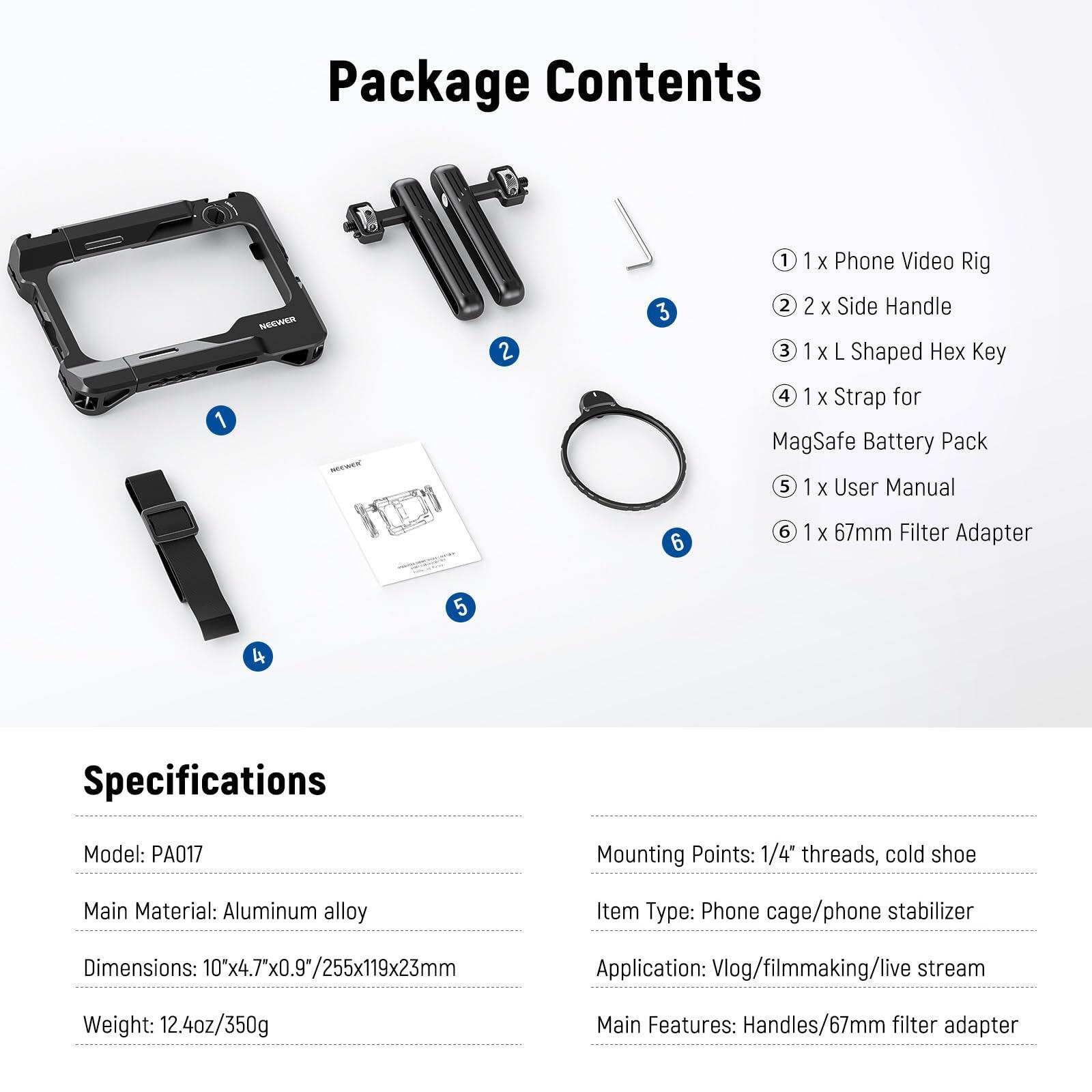 Package Contents

1. 1 x Phone Video Rig
2. 2 x Side Handle
3. 1 x L Shaped Hex Key
4. 1 x Strap for MagSafe Battery Pack
5. 1 x User Manual
6. 1 x 67mm Filter Adapter

Specifications

Model: PA017  
Mounting Points: 1/4" threads, cold shoe  
Main Material: Aluminum alloy  
Dimensions: 10x4.7"x0.9"/255x119x23mm  
Weight: 12.4oz/350g  

Item Type: Phone cage/phone stabilizer  
Application: Vlog/filmmaking/live stream  
Main Features: Handles/67mm filter adapter