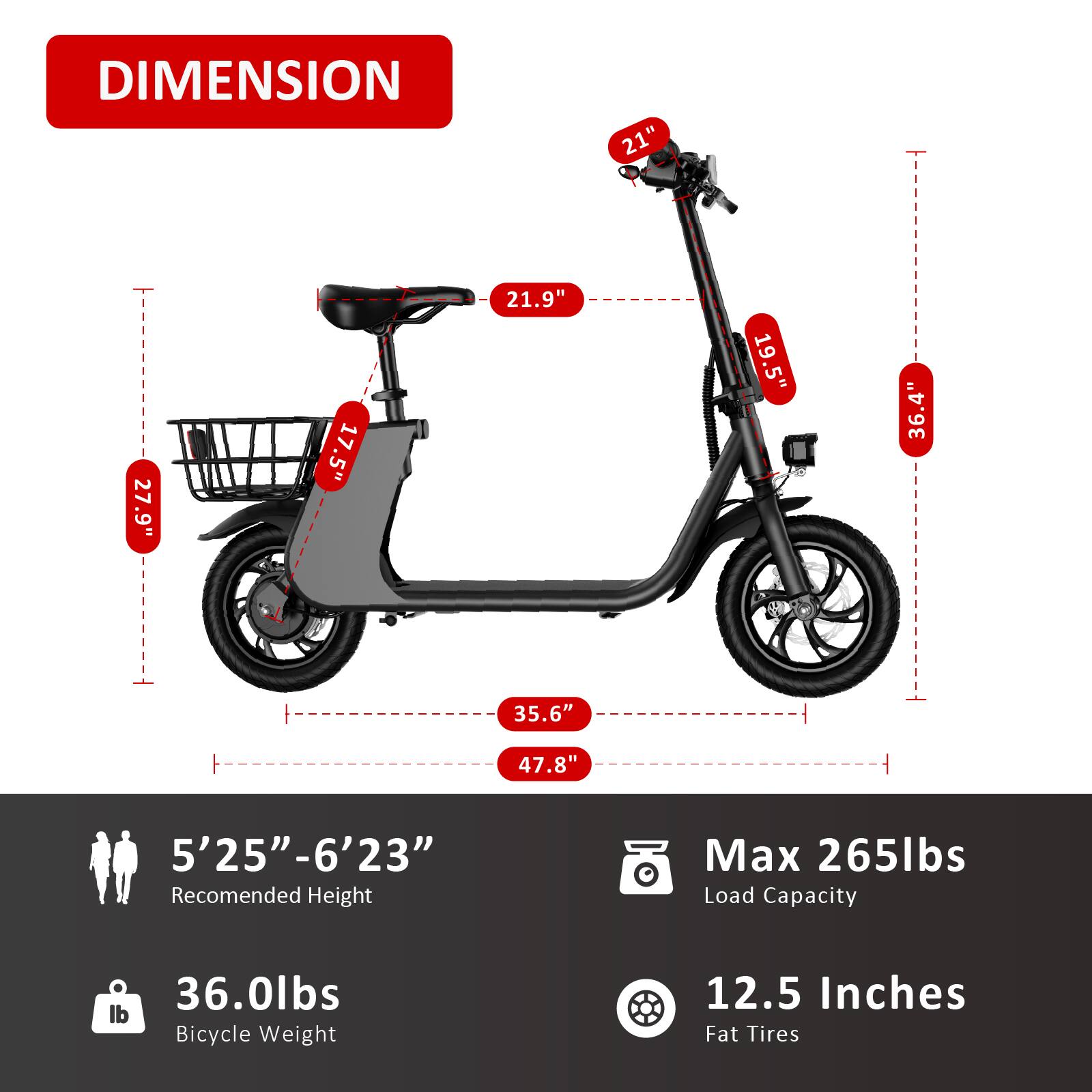DIMENSION  
21" 27.9" 17.5" 21.9" 19.5" 36.4" 35.6" 47.8"  
5'25"-6'23"  
Recommended Height  
Max 265lbs Load Capacity  
36.0lbs Bicycle Weight  
12.5 Inches Fat Tires