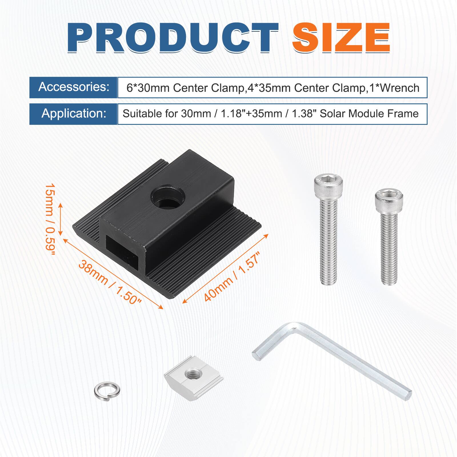 PRODUCT SIZE

Accessories: 6*30mm Center Clamp, 4*35mm Center Clamp, 1*Wrench

Application: Suitable for 30mm / 1.18" + 35mm / 1.38" Solar Module Frame

15mm / 0.59"
38mm / 1.50"
40mm / 1.57"