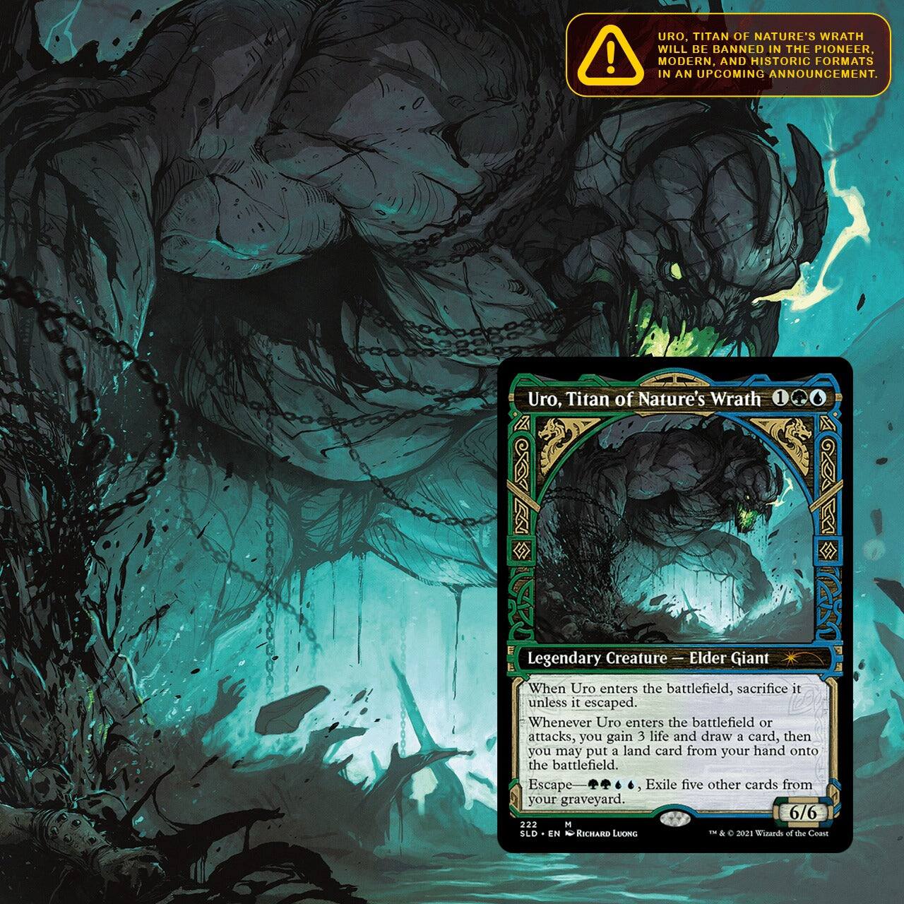 Uro, Titan of Nature's Wrath will be banned in the Pioneer, Modern, and Historic formats in an upcoming announcement.

Uro, Titan of Nature's Wrath
Legendary Creature - Elder Giant
When Uro enters the battlefield, sacrifice it unless it escaped. Whenever Uro enters the battlefield or attacks, you gain 3 life and draw a card, then you may put a land card from your hand onto the battlefield. Escape- Exile five other cards from your graveyard. 6/6

222
EN
RICHARD LUONG
C
2021 Wizards of the Coast