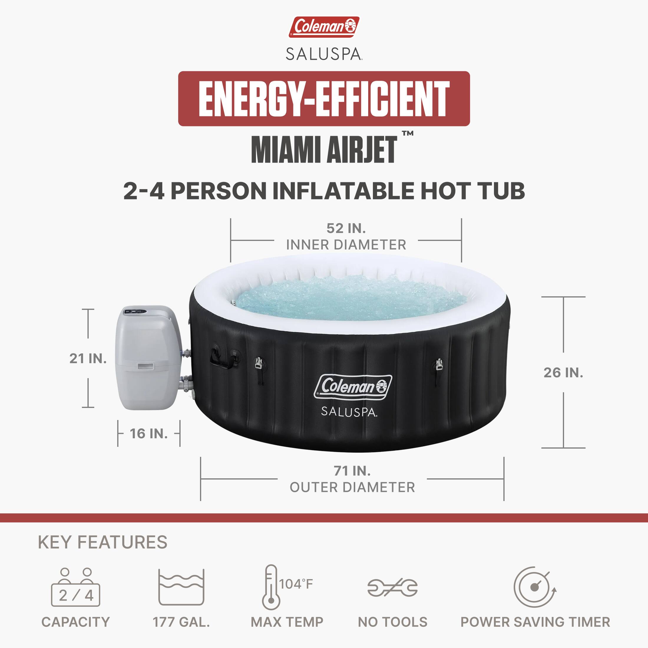 Coleman SALUSPA ENERGY-EFFICIENT MIAMI AIRJET 2-4 PERSON INFLATABLE HOT TUB

52 IN. INNER DIAMETER  
21 IN.  
16 IN.  
26 IN.  
71 IN. OUTER DIAMETER

KEY FEATURES  
2/4  
CAPACITY 177 GAL.  
MAX TEMP 104°F  
NO TOOLS  
POWER SAVING TIMER