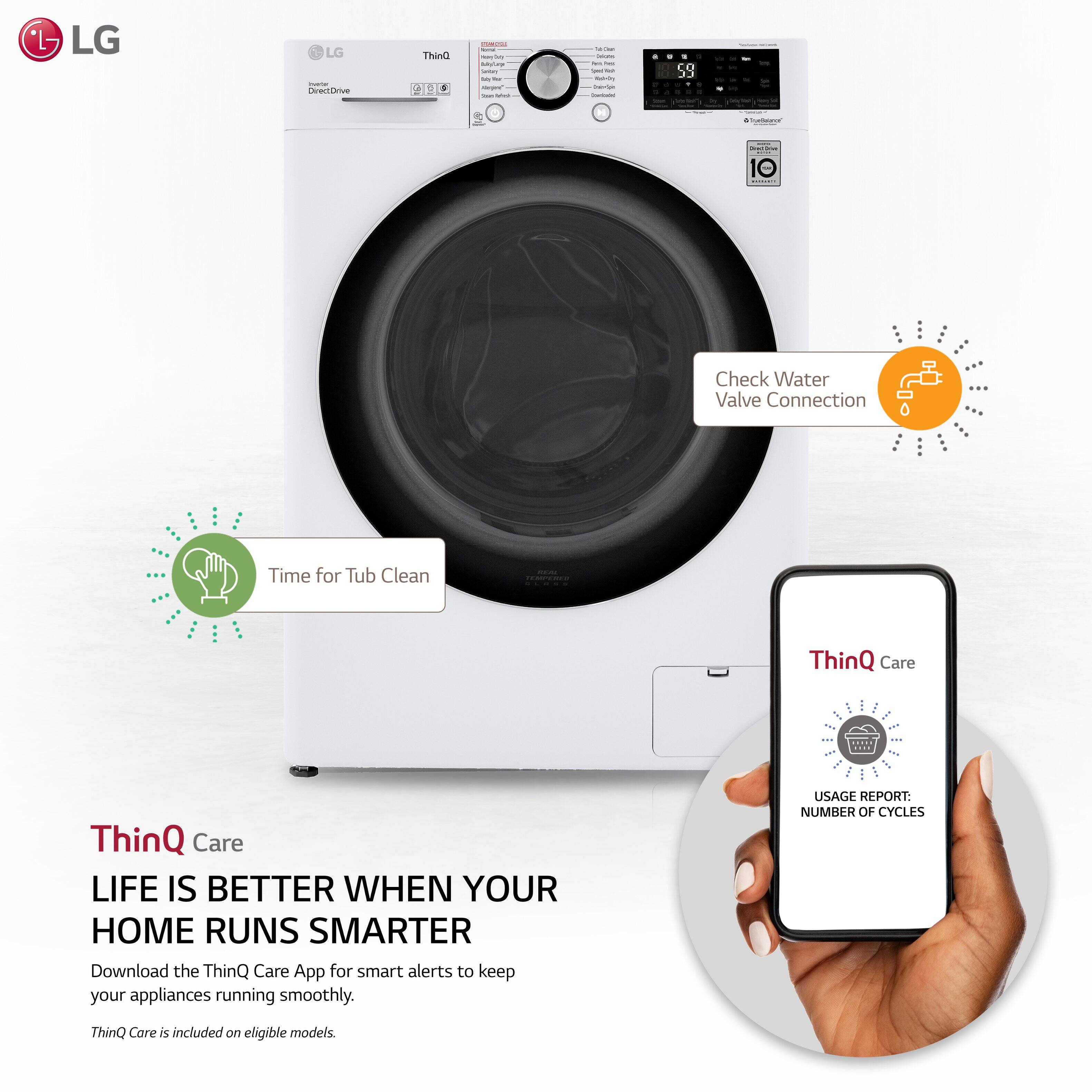 LG Inverter ThinQ 2

Check Water Valve Connection

Time for Tub Clean

ThinQ Care

LIFE IS BETTER WHEN YOUR HOME RUNS SMARTER

Download the ThinQ Care App for smart alerts to keep your appliances running smoothly.

ThinQ Care is included on eligible models.

USAGL REPORT: NUMBER OF CYCLES