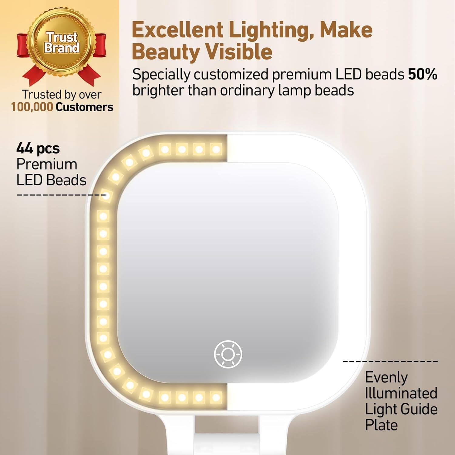 Excellent Lighting, Make Beauty Visible  
Specially customized premium LED beads 50% brighter than ordinary lamp beads  

Trust Brand  
Trusted by over 100,000 Customers  

44 pcs Premium LED Beads  

Evenly Illuminated Light Guide Plate